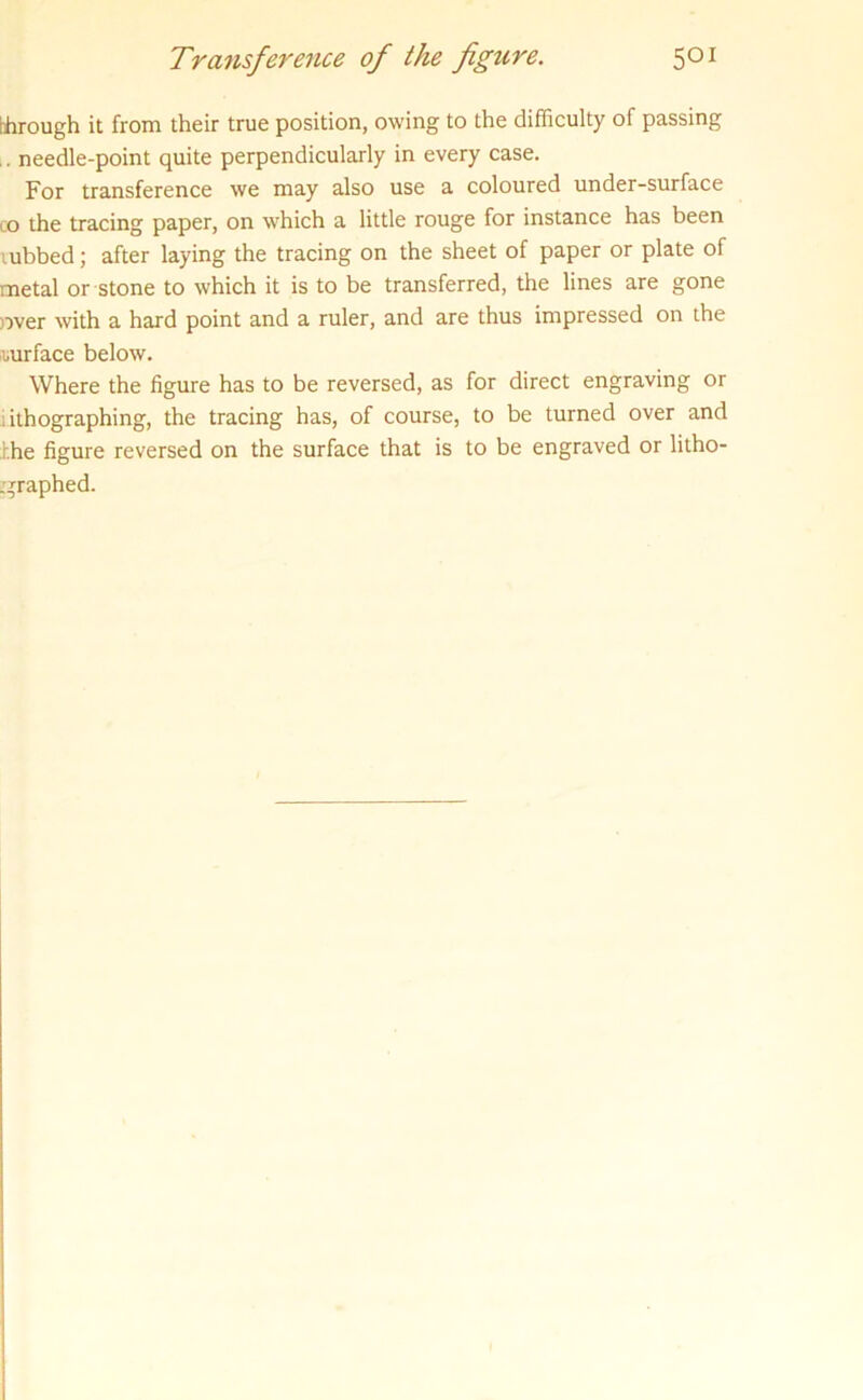 bhrough it from their true position, owing to the difficulty of passing .. needle-point quite perpendicularly in every case. For transference we may also use a coloured under-surface co the tracing paper, on which a little rouge for instance has been cubbed; after laying the tracing on the sheet of paper or plate of metal or stone to which it is to be transferred, the lines are gone over with a hard point and a ruler, and are thus impressed on the uurface below. Where the figure has to be reversed, as for direct engraving or lithographing, the tracing has, of course, to be turned over and hhe figure reversed on the surface that is to be engraved or litho- graphed.