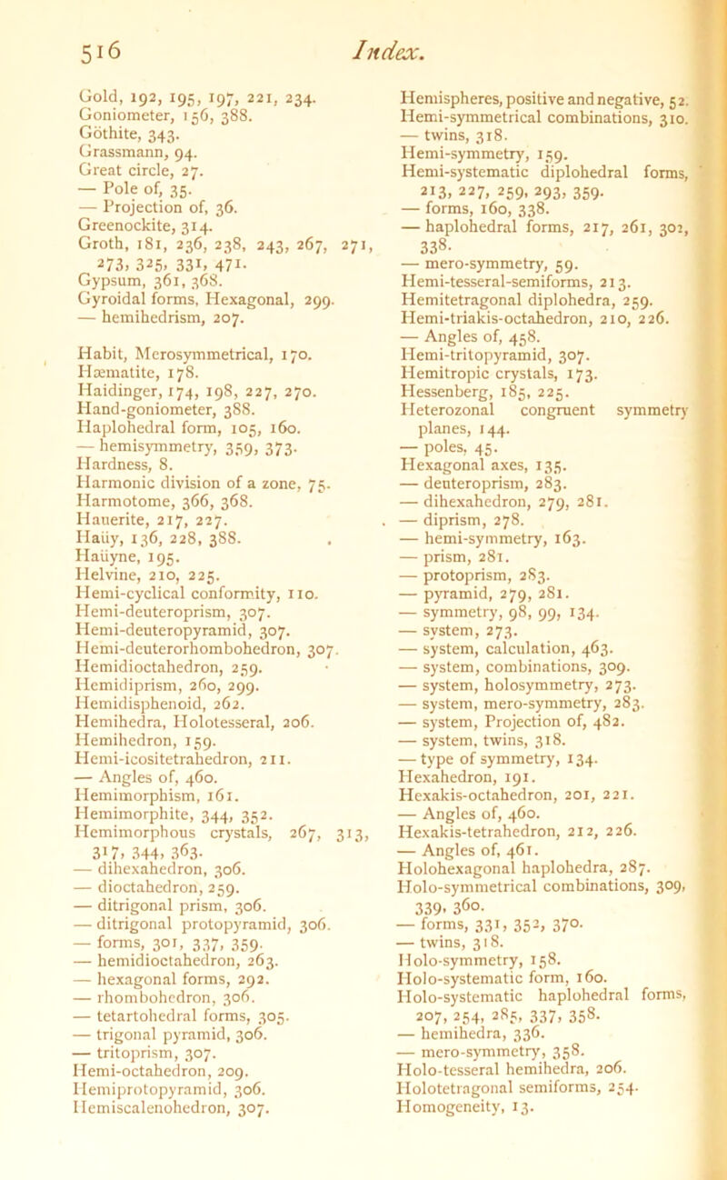 Gold, 192, 195, 19;, 221, 234. Goniometer, 156, 388. Gothite, 343. Grassmann, 94. Great circle, 27. — Pole of, 35. — Projection of, 36. Greenockite, 314. Groth, 181, 236, 238, 243, 267, 271, 273, 325. 33i. 471- Gypsum, 361, 368. Gyroidal forms, Hexagonal, 299. — hemihedrism, 207. Habit, Merosymmetrical, 170. Haematite, 178. Haidinger, 174, 198, 227, 270. Hand-goniometer, 388. Haplohedral form, 105, 160. — hemisymmetry, 359, 373. Hardness, 8. Harmonic division of a zone, 75. Harmotome, 366, 368. Hauerite, 217, 227. Iiaiiy, 136, 228, 388. Haiiyne, 195. Helvine, 210, 225. Hemi-cyclical conformity, 1x0. Hemi-deuteroprism, 307. Hemi-deuteropyramid, 307. Hemi-deuterorhombohedron, 307. Hemidioctahedron, 259. Hemidiprism, 260, 299. Hemidisphenoid, 262. Hemihedra, Holotesseral, 206. Hemihedron, 159. Hemi-icositetrahedron, 211. — Angles of, 460. Hemimorphism, 161. Hemimorphite, 344, 352. Hemimorphous crystals, 267, 313, 317> 344. 363- — dihexahedron, 306. — dioctahedron, 259. — ditrigonal prism, 306. — ditrigonal protopyramid, 306. — forms, 301, 337, 359. — hemidioctahedron, 263. — hexagonal forms, 292. — rhombohedron, 306. — tetartohedral forms, 305. — trigonal pyramid, 306. — tritoprism, 307. Hemi-octakedron, 209. Hemiprotopyramid, 306. Ilemiscalenohedron, 307. Hemispheres, positive and negative, 52. Hemi-symmetrical combinations, 310. — twins, 318. Hemi-symmetry, 159. Hemi-systematic diplohedral forms, 2!3, 227. 259. 293, 359. — forms, 160, 338. — haplohedral forms, 217, 261, 302, 338. — mero-symmetry, 59. Hemi-tesseral-semiforms, 213. Hemitetragonal diplohedra, 259. Hemi-triakis-octahedron, 210, 226. — Angles of, 458. Hemi-tritopyramid, 307. Hemitropic crystals, 173. Hessenberg, 185, 225. Heterozonal congruent symmetry planes, 144. — poles, 45. Hexagonal axes, 135. — deuteroprism, 283. — dihexahedron, 279, 281. — diprism, 278. — hemi-symmetry, 163. — prism, 281. — protoprism, 283. — pyramid, 279, 2S1. — symmetry, 98, 99, 134. — system, 273. — system, calculation, 463. — system, combinations, 309. — system, holosymmetry, 273. — system, mero-symmetry, 283. — system, Projection of, 482. — system, twins, 318. — type of symmetry, 134. Hexahedron, 191. Hexakis-octahedron, 201, 221. — Angles of, 460. Hexakis-tetrahedron, 212, 226. — Angles of, 461. Holohexagonal haplohedra, 287. Holo-symmetrical combinations, 309, 339. 36o- — forms, 331, 352, 370. — twins, 318. Ilolo-symmetry, 158. Holo-systematic form, 160. Holo-systematic haplohedral forms, 207, 254, 285, 337, 358. — hemihedra, 336. — mero-symmetry, 358. Holo-tesseral hemihedra, 206. Holotetragonal semiforms, 254. Homogeneity, 13.