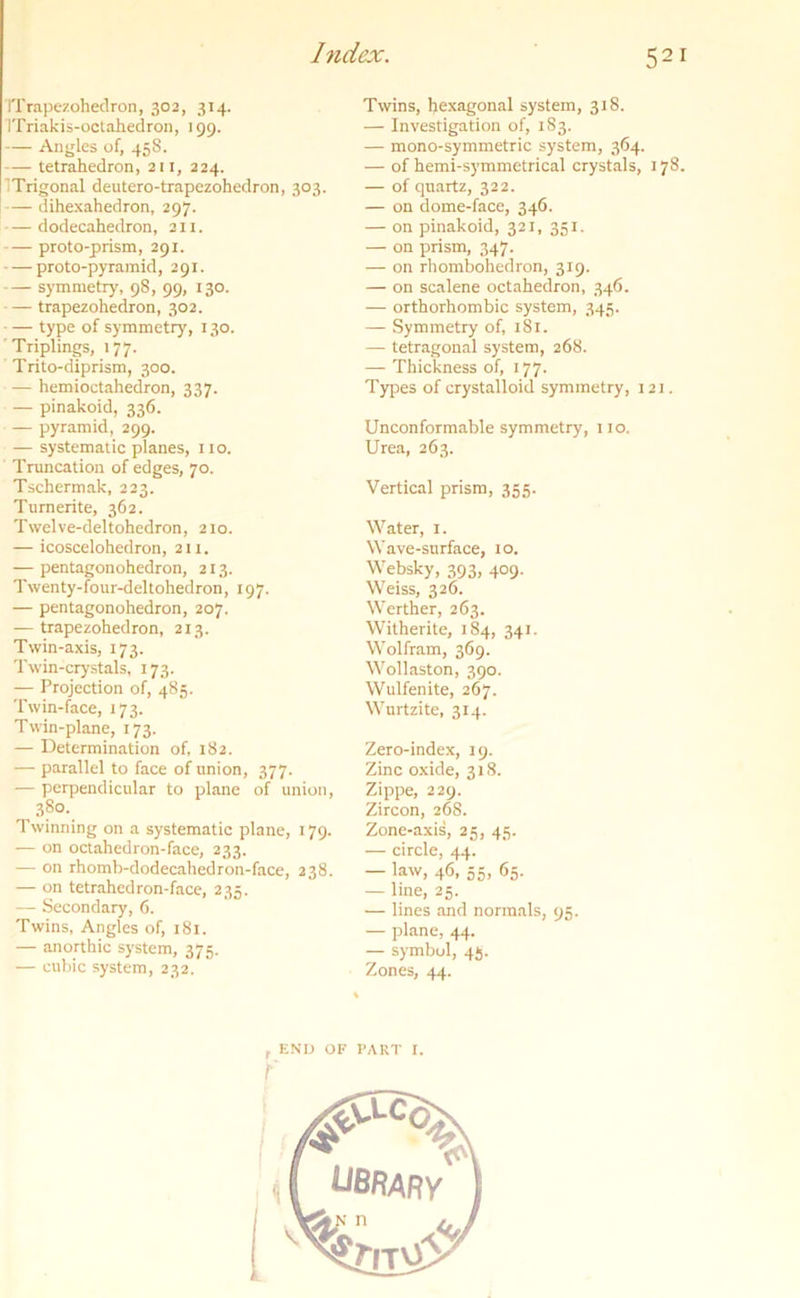 Tfrapezohedron, 302, 314. ITriakis-octahedron, 199. — Angles of, 458. — tetrahedron, 211, 224. ’Trigonal deutero-trapezohedron, 303. — dihexahedron, 297. — dodecahedron, 2 n. — proto-prism, 291. proto-pyramid, 291. — symmetry, 98, 99, 130. — trapezohedron, 302. type of symmetry, 130. Triplings, 177. Trito-diprism, 300. hemioctahedron, 337. — pinakoid, 336. pyramid, 299. — systematic planes, no. Truncation of edges, 70. Tschermak, 223. Tumerite, 362. Twelve-deltohedron, 210. — icoscelohedron, 211, — pentagonohedron, 213. Twenty-four-deltohedron, 197. — pentagonohedron, 207. — trapezohedron, 213. Twin-axis, 173. Twin-crystals, 173. — Projection of, 485. Twin-face, 173. Twin-plane, 173. — Determination of, 182. — parallel to face of union, 377. — perpendicular to plane of union, 380. Twinning on a systematic plane, 179. — on octahedron-face, 233. — on rhomb-dodecahedron-face, 238. — on tetrahedron-face, 235. — Secondary, 6. Twins, Angles of, 181. — anorthic system, 375. — cubic system, 232. Twins, hexagonal system, 318. — Investigation of, 183. — mono-symmetric system, 364. — of hemi-symmetrical crystals, 178. — of quartz, 322. — on dome-face, 346. — on pinakoid, 321, 351. — on prism, 347. — on rhombohedron, 319. — on scalene octahedron, 346. — orthorhombic system, 345. — Symmetry of, 181. — tetragonal system, 268. — Thickness of, 177. Types of crystalloid symmetry, 121. Unconformable symmetry, 110. Urea, 263. Vertical prism, 355. Water, 1. Wave-surface, 10. Websky, 393, 409. Weiss, 326. Werther, 263. Witherite, 184, 341. Wolfram, 369. Wollaston, 390. Wulfenite, 267. Wurtzite, 314. Zero-index, 19. Zinc oxide, 318. Zippe, 229. Zircon, 268. Zone-axis, 25, 45. — circle, 44. — law, 46, 55, 65. — line, 25. — lines and normals, 95. — plane, 44. — symbol, 45. Zones, 44. r END OF PART I. t