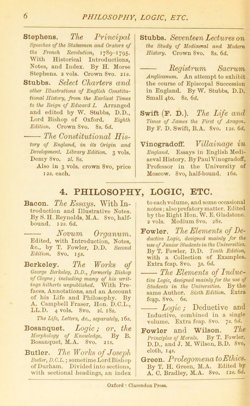 PHILOSOPHY, LOGIC, ETC. Stephens. The Principal Speeches of the Statesmen and Orators of the French Revolution, 1789-1795. With Historical Introductions, Notes, and Index. By H. Morse Stephens. 2 vols. Crown 8vo. 21s. Stubbs. Select Charters and other Illustrations of English Constitu- tional History, from the Earliest Times to the Reign of Edward I. Arranged and edited by W. Stubbs, D.D., Lord Bishop of Oxford. Eighth Edition. Crown Svo. 8s. 6d. ■ The Constitutional His- tory of England, in its Origin and Development. Libraiy Edition. 3 vols. Demy Svo. 21. 8s. Also in 3 vols. crown Svo, price 12s. each. Stubbs. Seventeen Lectures on the Study of Mediaeval and Modem History. Crown Svo. 8s. 6d. Registrum Sacrum Anglicanum. An attempt to exhibit the course of Episcopal Succession in England. By W. Stubbs, D.D. Small 4to. 8s. 6d. Swift (F. D.). The Life and Times of James the First of Aragon. By F. D. Swift, B.A. 8vo. 12s. 6d. Vinogradoff. Villainage in England. Essays in English Medi- aeval History. By Paul Vinogradoff, Professor in the University of Moscow. 8vo, half-bound. 16s. 4. PHILOSOPHY, LOGIC, ETC. Bacon. The Essays. With In- troduction and Illustrative Notes. By S. II. Reynolds, M.A. 8vo, half- bound. 12s. 6d. Novum Organum. Edited, with Introduction, Notes, &e., by T. Fowler, D.D. Second Edition. 8vo. 15s. Berkeley. The Works of George Berkeley, D.D., formerly Bishop of Cloyne; including many of his writ- ings hitherto unpublished. With Pre- faces, Annotations, and an Account of his Life and Philosophy. By A. Campbell Fraser, Hon. D.C.L., LL.D. 4 vols. Svo. 21. 18s. The Life, Letters, Ac., separately, 16s. Bosanquet. Logic; or, the Morphology of Knowledge. By B. Bosanquet, M.A. 8vo. 21s. Butler. The Works of Joseph Butler, D.C.L.; sometime Lord Bishop of Durham. Divided into sections, with sectional headings, an index to each volume, and some occasional notes; also prefatory matter. Edited by the Right Hon. W. E. Gladstone. 2 vols. Medium 8vo. 28s. Fowler. The Elements of De- ductive Logic, designed mainly for the use of Junior Students in the Universities. By T. Fowler, D. D. Tenth Edition, with a Collection of Examples. Extra fcap. Svo. 3s. 6d. The Elements of Induc- tive Logic, designed mainly for the use of Students in the Universities. By the same Author. Sixth Edition. Extra fcap. Svo. 6s. Logic; Deductive and Inductive, combined in a single volume. Extra fcap. Svo. 7s. 6d. Fowler and Wilson. The Principles of Morals. By T. Fowler, D.D., and J. M. Wilson, B.D. Svo, cloth, 14s. Green. Prolegomena to Ethics. By T. H. Green, M.A. Edited by A. C. Bradley, M.A. 8vo. 12s. 6d.