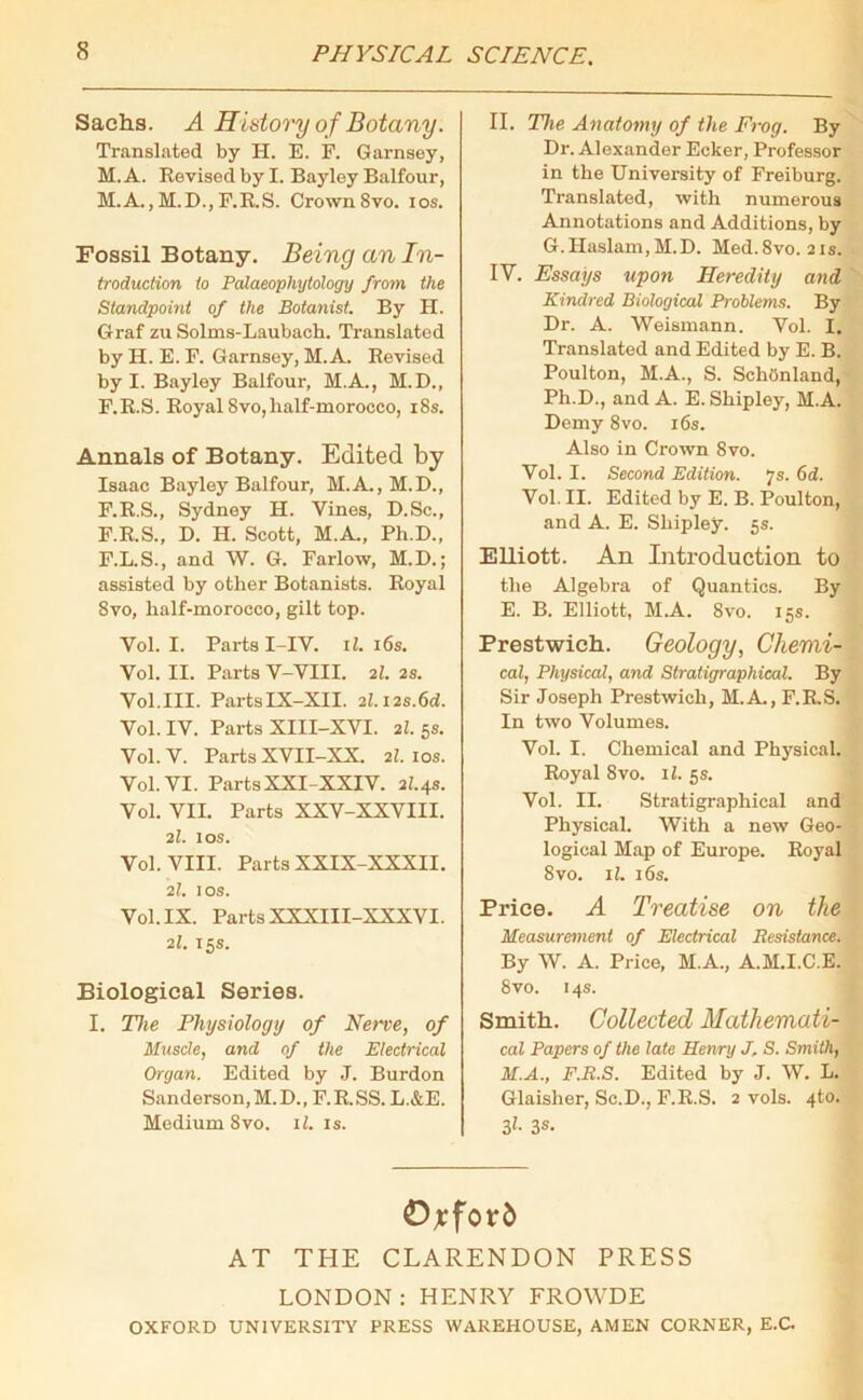 Sachs. A History of Botany. Translated by H. E. F. Garnsey, M.A. Revised by I. Bayley Balfour, M.A., M.D., F.R.S. Crown8vo. ios. Fossil Botany. Being an In- troduction to Palaeophytology from the Standpoint of the Botanist. By H. Graf zu Solms-Laubach. Translated by H. E. F. Garnsey, M.A. Eevised by I. Bayley Balfour, M.A., M.D., F.E.S. Royal 8vo,lialf-moroeco, 18s. Annals of Botany. Edited by Isaac Bayley Balfour, M.A., M.D., F.R.S., Sydney H. Vines, D.Sc., F.R.S., D. H. Scott, M.A, Ph.D., F.L.S., and W. G. Farlow, M.D.; assisted by other Botanists. Royal 8vo, half-morocco, gilt top. Vol. I. Parts I-IV. 11. 16s. Vol. II. Parts V-VIII. 21. 2s. Vol.III. PartsIX-XII. 2l.12s.6d. Vol. IV. Parts XIII-XVI. 21.5s. Vol. V. Parts XVII-XX. 21. 10s. Vol. VI. PartsXXI-XXIV. 21.4s. Vol. VII. Parts XXV-XXVIII. 2I. 10s. Vol. VIII. Parts XXIX-XXXII. 21. 10s. Vol. IX. Parts XXXIII-XXXVI. 21. 15s. Biological Series. I. The Physiology of Nerve, of Muscle, and of the Electrical Organ. Edited by J. Burdon Sanderson, M.D., F.R.SS.L.&E. Medium 8vo. il. is. II. The Anatomy of the Frog. By Dr. Alexander Ecker, Professor in the University of Freiburg. Translated, with numerous Annotations and Additions, by G.Haslam,M.D. Med.8vo. 21s. IV. Essays upon Heredity and Kindred Biological Problems. By Dr. A. Weismann. Vol. I. Translated and Edited by E. B. Poulton, M.A., S. SchOnland, Ph.D., and A. E. Shipley, M.A. Demy 8vo. 16s. Also in Crown 8vo. Vol. I. Second Edition. 7s. 6d. Vol. II. Edited by E. B. Poulton, and A. E. Shipley. 5s. Elliott. An Introduction to the Algebra of Quantics. By E. B. Elliott, M.A. 8vo. 15s. Prestwich. Geology, Chemi- cal, Physical, and Stratigraphical. By Sir Joseph Prestwich, M.A, F.R.S. In two Volumes. Vol. I. Chemical and Physical. Royal 8vo. il. 5s. Vol. II. Stratigraphical and Physical. With a new Geo- logical Map of Europe. Royal 8 vo. il. 16s. Price. A Treatise on the Measurement of Electrical Besistance. By W. A. Price, M.A., A.M.I.C.E. 8vo. 14s. Smith. Collected Mathemati- cal Papers of the late Henry J. S. Smith, M.A., F.B.S. Edited by J. W. L. Glaisher, Sc.D., F.R.S. 2 vols. 4to. 3h 3s- Oxford AT THE CLARENDON PRESS LONDON:HENRY FROWDE OXFORD UNIVERSITY PRESS WAREHOUSE, AMEN CORNER, E.C.