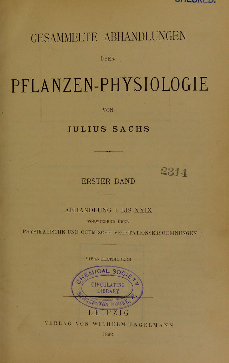 GESAMMELTE ABHANDLUNGEN ÜBER PFLANZEN-PHYSIOLOGIE VON JULIUS SACHS 8814 ERSTER BAND ABHANDLUNG I BIS XXIX VORWIEGEND ÜBER PHYSIKALISCHE UND CHEMISCHE VEGETATIONSERSCHEINUNGEN MIT 4G TEXTBILDEBN ^\GM_^SOq CIRCULATING LIBRARY VERLAG VON WIL II E L M E NGELMANN 1892.