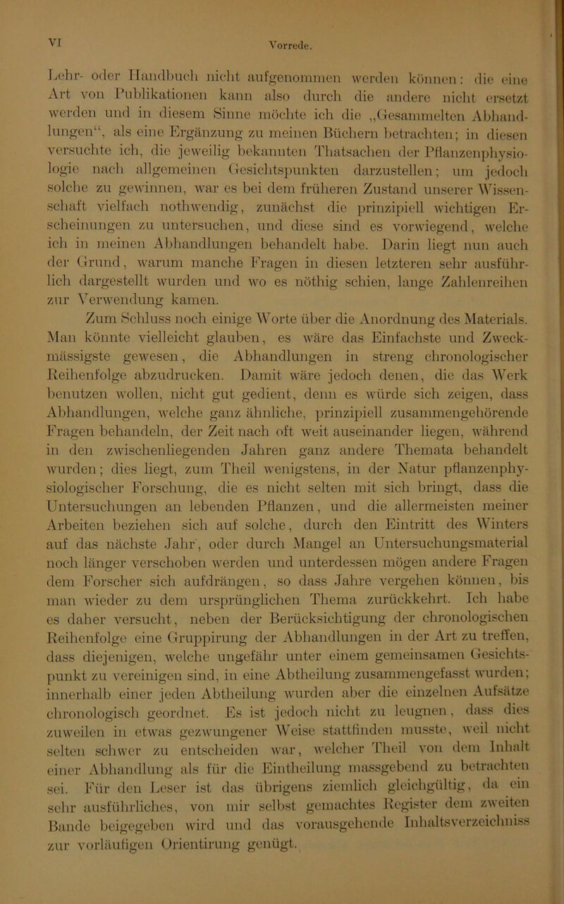 Lehr- oder Handbuch niclit aufgenommen werden können: die eine Art von Publikationen kann also durch die andere niclit ersetzt werden und in diesem Sinne möchte ich die „Gesammelten Abhand- lungen“, als eine Ergänzung zu meinen Büchern betrachten; in diesen versuchte ich, die jeweilig bekannten Thatsachen der Pflanzenphysio- logie nach allgemeinen Gesichtspunkten darzustellen; um jedoch solche zu gewinnen, war es bei dem früheren Zustand unserer Wissen- schaft vielfach notliwendig, zunächst die prinzipiell wichtigen Er- scheinungen zu untersuchen, und diese sind es vorwiegend, welche ich in meinen Abhandlungen behandelt habe. Darin liegt nun auch der Grund, warum manche Fragen in diesen letzteren sehr ausführ- lich dargestellt wurden und wo es nöthig schien, lange Zahlenreihen zur Verwendung kamen. Zum Schluss noch einige Worte über die Anordnung des Materials. Man könnte vielleicht glauben, es wäre das Einfachste und Zweck- mässigste gewesen, die Abhandlungen in streng chronologischer Reihenfolge abzudrucken. Damit wäre jedoch denen, die das Werk benutzen wollen, niclit gut gedient, denn es würde sich zeigen, dass Abhandlungen, welche ganz ähnliche, prinzipiell zusammengehörende Fragen behandeln, der Zeit nach oft weitauseinander liegen, während in den zwischenliegenden Jahren ganz andere Themata behandelt wurden; dies liegt, zum Theil wenigstens, in der Natur pflanzenphy- siologischer Forschung, die es nicht selten mit sich bringt, dass die Untersuchungen an lebenden Pflanzen, und die allermeisten meiner Arbeiten beziehen sich auf solche, durch den Eintritt des Winters auf das nächste Jahr, oder durch Mangel an Untersuchungsmaterial noch länger verschoben werden und unterdessen mögen andere Fragen dem Forscher sich aufdrängen, so dass Jahre vergehen können, bis man wieder zu dem ursprünglichen Thema zurückkehrt. Ich habe es daher versucht, neben der Berücksichtigung der chronologischen Reihenfolge eine Gruppirung der Abhandlungen in der Art zu treffen, dass diejenigen, welche ungefähr unter einem gemeinsamen Gesichts- punkt zu vereinigen sind, in eine Abtheilung zusammengefasst wurden; innerhalb einer jeden Abtheilung wurden aber die einzelnen Aufsätze chronologisch geordnet. Es ist jedoch nicht zu leugnen, dass dies zuweilen in etwas gezwungener Weise stattfinden musste, weil nicht selten schwer zu entscheiden war, welcher 'Theil von dem Inhalt einer Abhandlung als für die Eintheilung massgebend zu betrachten sei. Für den Leser ist das übrigens ziemlich gleichgültig, da ein sehr ausführliches, von mir selbst gemachtes Register dem zweiten Bande beigegeben wird und das vorausgehende Inhaltsverzeichniss zur vorläufigen Orientirung genügt.