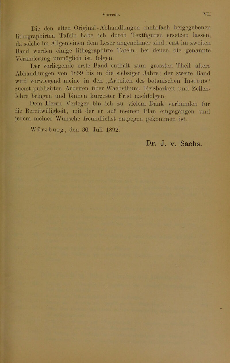 Die den alten Original - Abhandlungen mehrfach beigegebenen lithographirten Tafeln habe ich durch Textfiguren ersetzen lassen, da solche im Allgemeinen dem Leser angenehmer sind; erst im zweiten Band werden einige lithographirte Tafeln, bei denen die genannte Veränderung unmöglich ist, folgen. Der vorliegende erste Band enthält zum grössten Theil ältere Abhandlungen von 1859 bis in die siebziger Jahre; der zweite Band wird vorwiegend meine in den „Arbeiten des botanischen Instituts“ zuerst publizirten Arbeiten über Wachsthum, Reizbarkeit und Zellen- lehre bringen und binnen kürzester Frist nachfolgen. Dem Herrn Verleger bin ich zu vielem Dank verbunden für die Bereitwilligkeit, mit der er auf meinen Plan eingegangen und jedem meiner Wünsche freundüchst entgegen gekommen ist. Würz bürg, den 30. Juli 1892. Dr. J. v. Sachs.