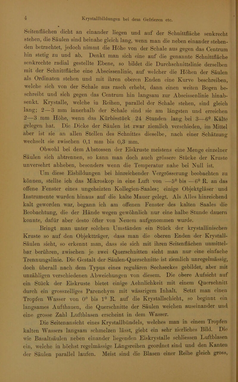 Seitenflächen dicht an einander liegen und auf der Schnittfläche senkrecht stehen, die Säulen sind beinahe gleich lang, wenn man die neben einander stehen- den betrachtet, jedoch nimmt die Höhe von der Schale aus gegen das Centrum hin stetig zu und ab. Denkt man sich eine auf die genannte Schnittfläche senkrechte radial gestellte Ebene, so bildet die Durchschnittslinie derselben mit der Schnittfläche eine Abscissenlinie, auf welcher die Höhen der Säulen als Ordinaten stehen und mit ihren oberen Enden eine Kurve beschreiben, welche sich von der Schale aus rasch erhebt, dann einen weiten Bogen be- schreibt und sich gegen das Centrum hin langsam zur Abscissenlinie hinab- senkt. Krystalle, welche iu Reihen, parallel der Schale stehen, sind gleich lang; 2 — 3 mm innerhalb der Schale sind sie am längsten und erreichen 2—3 mm Höhe, wenn das Kürbisstück 24 Stunden lang bei 3—6° Kälte gelegen hat. Die Dicke der Säulen ist zwar ziemlich verschieden, im Mittel aber ist sie an allen Stellen des Schnittes dieselbe, nach einer Schätzung wechselt sie zwischen 0,1 mm bis 0,3 mm. Obwohl bei dem Abstossen der Eiskruste meistens eine Menge einzelner Säulen sich abtrennen, so kann man doch auch grössere Stücke der Kruste unversehrt abheben, besonders wenn die Temperatur nahe bei Kuli ist. Um diese Eisbildungen bei hinreichender Yergrösserung beobachten zu können, stellte ich das Mikroskop in eine Luft von —5° bis —6° R. an das offene Fenster eines ungeheizten Kollegien-Saales; einige Objektgläser und Instrumente wurden hinaus auf die kalte Mauer gelegt. Als Alles hinreichend kalt geworden wrar, begann ich am offenen Fenster des kalten Saales die Beobachtung, die der Hände wegen gewöhnlich nur eine halbe Stunde dauern konnte, dafür aber desto öfter von Keuem aufgenommen wurde. Bringt man unter solchen Umständen ein Stück der krystallinischen Kruste so auf den Objektträger, dass man die oberen Enden der Krystall- Säulen sieht, so erkennt man, dass sie sich mit ihren Seitenflächen unmittel- bar berühren, zwischen je zwei Querschnitten sieht man nur eine einfache Trennungslinie. Die Gestalt der Säulen-Querschnitte ist ziemlich unregelmässig, doch überall nach dem Typus eines regulären Sechseckes gebildet, aber mit unzähligen verschiedenen Abweichungen von diesem. Die obere Aufsicht auf ein Stück der Eiskruste bietet einige Aehnlichkeit mit einem Querschnitt durch ein grosszelliges Parenchym mit wässrigem Inhalt. Setzt man einen Tropfen Wasser von 0° bis 1° R. auf die Krystallschicht, so beginnt ein langsames Aufthauen, die Querschnitte der Säulen weichen auseinander und eine grosse Zahl Luftblasen erscheint in dem Wasser-. Die Seitenansicht eines Krystallbündels, welches man in einem Tropfen kalten Wassers langsam schmelzen lässt, giebt ein sehr zierliches Bild. Die wie Basaltsäulen neben einander liegenden Eiskrystalle schliessen Luftblasen ein, welche in höchst regelmässige Längsreihen geordnet sind und den Kanten der Säulen parallel laufen. Meist sind die Blasen einer Reihe gleich gross,