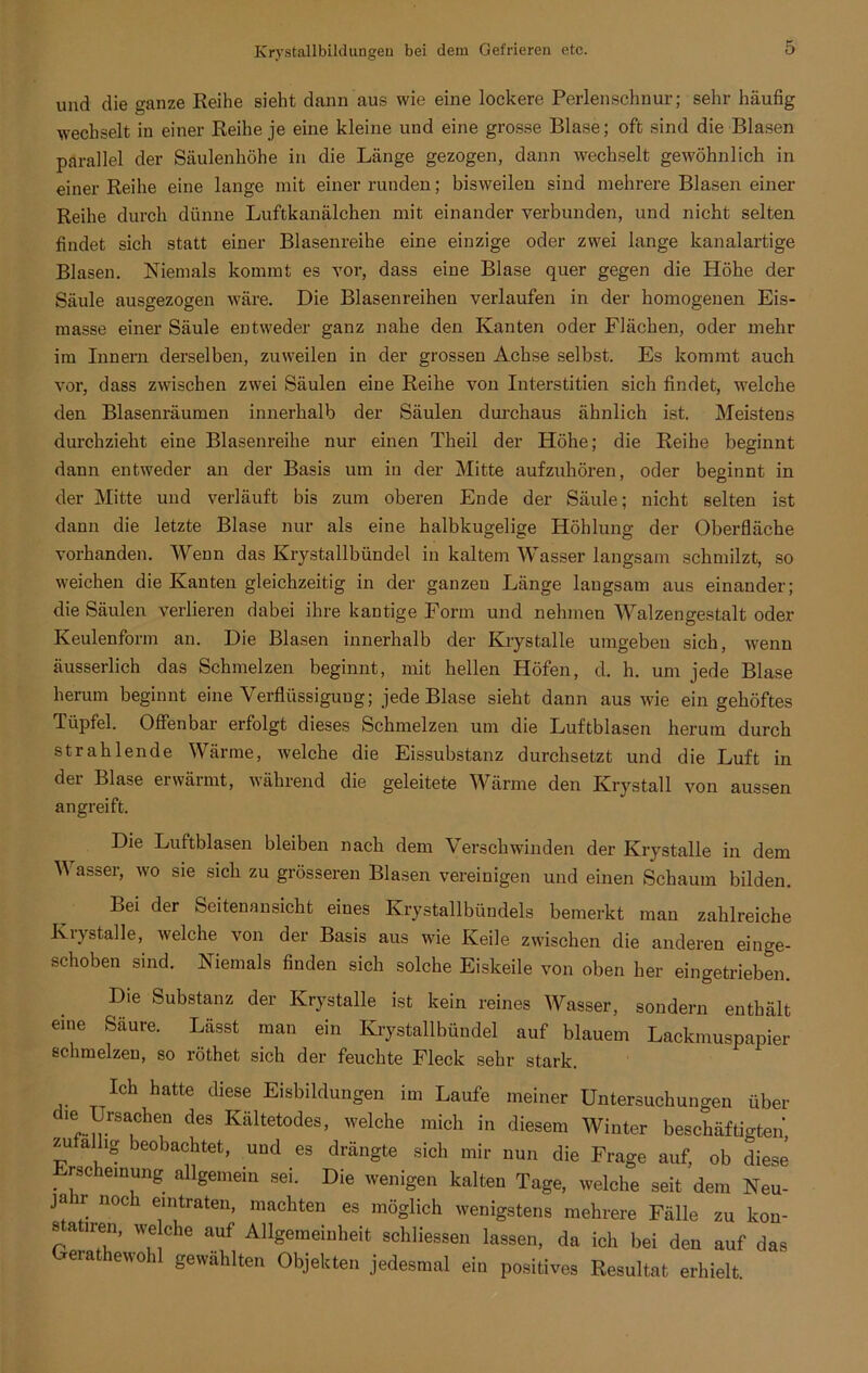 und die ganze Reihe sieht dann aus wie eine lockere Perlenschnur; sehr häufig wechselt in einer Reihe je eine kleine und eine grosse Blase; oft sind die Blasen parallel der Säulenhöhe in die Länge gezogen, dann wechselt gewöhnlich in einer Reihe eine lange mit einer runden; bisweilen sind mehrere Blasen einer Reihe durch dünne Luftkanälchen mit einander verbunden, und nicht selten findet sich statt einer Blasenreihe eine einzige oder zwei lange kanalartige Blasen. Niemals kommt es vor, dass eine Blase quer gegen die Höhe der Säule ausgezogen wäre. Die Blasenreihen verlaufen in der homogenen Eis- masse einer Säule entweder ganz nahe den Kanten oder Flächen, oder mehr im Innern derselben, zuweilen in der grossen Achse selbst. Es kommt auch vor, dass zwischen zwei Säulen eine Reihe von Interstitien sich findet, welche den Blasenräumen innerhalb der Säulen durchaus ähnlich ist. Meistens durchzieht eine Blasenreihe nur einen Theil der Höhe; die Reihe beginnt dann entweder an der Basis um in der Mitte aufzuhören, oder beginnt in der Mitte und verläuft bis zum oberen Ende der Säule; nicht selten ist dann die letzte Blase nur als eine halbkugelige Höhlung der Oberfläche vorhanden. Wenn das Krystallbündel in kaltem Wasser langsam schmilzt, so weichen die Kanten gleichzeitig in der ganzen Länge langsam aus einander; die Säulen verlieren dabei ihre kantige Form und nehmen Walzengestalt oder Keulenform an. Die Blasen innerhalb der Krystalle umgeben sich, wenn äusserlich das Schmelzen beginnt, mit hellen Höfen, d. h. um jede Blase herum beginnt eine Verflüssigung; jede Blase sieht dann aus wie ein gehöftes Tüpfel. Offenbar erfolgt dieses Schmelzen um die Luftblasen herum durch strahlende Wärme, welche die Eissubstanz durchsetzt und die Luft in der Blase erwärmt, während die geleitete Wärme den Krystall von aussen angreift. Die Luftblasen bleiben nach dem Verschwänden der Krystalle in dem V asser, wo sie sich zu grösseren Blasen vereinigen und einen Schaum bilden. Bei der Seitenansicht eines Krystallbündels bemerkt man zahlreiche Iviystalle, welche von der Basis aus wTie Keile zwischen die anderen einge- schoben sind. Niemals finden sich solche Eiskeile von oben her eingetrieben. Die Substanz der Krystalle ist kein reines Wasser, sondern enthält eine Säure. Lässt man ein Krystallbündel auf blauem Lackmuspapier schmelzen, so röthet sich der feuchte Fleck sehr stark. Ich hatte diese Eisbildungen im Laufe meiner Untersuchungen über f ief..^rSa,cheU deS Kiiltetodes> welche mich in diesem Winter beschäftigten zufällig beobachtet, und es drängte sich mir nun die Frage auf, ob diese . schemung allgemein sei. Die wenigen kalten Tage, welche seit dem Neu- jahr noch eintraten, machten es möglich wenigstens mehrere Fälle zu kon- 8 a iren, we che auf Allgemeinheit schliessen lassen, da ich bei den auf das Gerathewohl gewählten Objekten jedesmal ein positives Resultat erhielt.