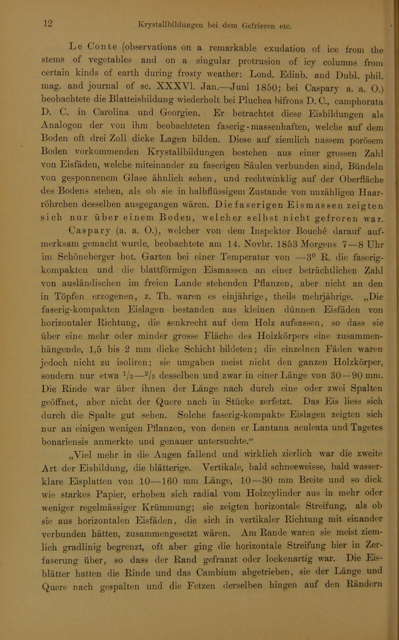 Le Conte (observations on a remarkable exudation of ice from the stems of vegetables and on a singulär protrusion of icy columns from certain kinds of earth during frosty weatker: Lond. Edinb. and Dubl. phil. mag. and Journal of sc. XXXVI. Jan.—Juni 1850; bei Caspary a. a. 0.) beobachtete die Blatteisbildung wiederholt bei Pluchea bifrons D. C., camphorata D. C. in Carolina und Georgien. Er betrachtet diese Eisbildungen als Analogon der von ihm beobachteten faserig-massenhaften, welche auf dem Boden oft drei Zoll dicke Lagen bilden. Diese auf ziemlich nassem porösem Boden vorkommenden Krystallbildungen bestehen aus einer grossen Zahl von Eisfäden, welche miteinander zu faserigen Säulen verbunden sind, Bündeln von gesponnenem Glase ähnlich sehen, und rechtwinklig auf der Oberfläche des Bodens stehen, als ob sie in kalbflüssigem Zustande von unzähligen Haar- röhrchen desselben ausgegangen wären. Die faserigen Eismassen zeigten sich nur über einem Boden, welcher selbst nicht gefroren war. Caspary (a. a. O.), welcher von dem Inspektor Bouchö darauf auf- merksam gemacht wurde, beobachtete am 14. Novbr. 1853 Morgens 7—8 Uhr im Schöneberger bot. Garten bei einer Temperatur von —3° R. die faserig- kompakten und die blattförmigen Eismassen an einer beträchtlichen Zahl von ausländischen im freien Lande stehenden Pflanzen, aber nicht an den in Töpfen erzogenen, z. Tb. waren es einjährige, theils mehrjährige. „Die faserig-kompakten Eislagen bestanden aus kleinen dünnen Eisfäden von horizontaler Richtung, die senkrecht auf dem Holz aufsassen, so dass sie über eine mehr oder minder grosse Fläche des Holzkörpers eine zusammen- hängende, 1,5 bis 2 mm dicke Schicht bildeten; die einzelnen Fäden waren jedoch nicht zu isoliren; sie umgaben meist nicht den ganzen Holzkörper, sondern nur etwa V3—2h desselben und zwar in einer Länge von 30 — 90 mm. Die Rinde war über ihnen der Länge nach durch eine oder zwei Spalten geöffnet, aber nicht der Quere nach in Stücke zerfetzt. Das Eis liess sich durch die Spalte gut sehen. Solche faserig-kompakte Eislagen zeigten sich nur an einigen wenigen Pflanzen, von denen er Lantana aculeata und Tagetes bonariensis anmerkte und genauer untersuchte.“ „Viel mehr in die Augen fallend und wirklich zierlich war die zweite Art der Eisbildung, die blätterige. Vertikale, bald sclmeeweisse, bald wasser- klare Eisplatten von 10—160 mm Länge, 10—30 nun Breite und so dick wie starkes Papier, erhoben sich radial vom Holzcylinder aus in mehr oder weniger regelmässiger Krümmung; sie zeigten horizontale Streifung, als ob sie aus horizontalen Eisfäden, die sich in vertikaler Richtung mit einander verbunden hätten, zusammengesetzt wären. Am Rande waren sie meist ziem- lich gradlinig begrenzt, oft aber ging die horizontale Streifung hier in Zer- faserung über, so dass der Rand gefranzt oder lockenartig war. Die Eis- blätter hatten die Rinde und das Cambium abgetrieben, sie der Länge und Quere nach gespalten und die Fetzen derselben hingen auf den Rändern