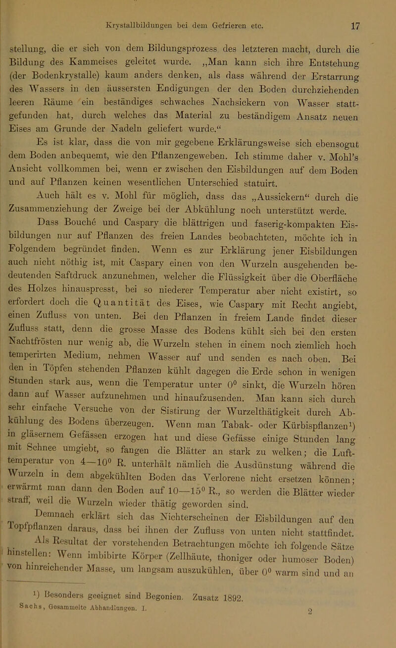 Stellung, die er sich von dem Bildungsprozess des letzteren macht, durch die Bildung des Kammeises geleitet wurde. „Man kann sich ihre Entstehung (der Bodenkrystalle) kaum anders denken, als dass während der Erstarrung des Wassers in den äussersten Endigungen der den Boden durchziehenden leeren Räume ein beständiges schwaches Nach sickern von Wasser statt- gefunden hat, durch welches das Material zu beständigem Ansatz neuen Eises am Grunde der Nadeln geliefert wurde.“ Es ist klar, dass die von mir gegebene Erklärungsweise sich ebensogut dem Boden anbequemt, wie den Pflanzengeweben. Ich stimme daher v. Mohl’s Ansicht vollkommen bei, wenn er zwischen den Eisbildungen auf dem Boden und auf Pflanzen keinen wesentlichen Unterschied statuirt. Auch hält es v. Mohl für möglich, dass das „Aussickern“ durch die Zusannnenziehung der Zweige bei der Abkühlung noch unterstützt werde. Dass Bouche und Caspary die blättrigen und faserig-kompakten Eis- bildungen nur auf Pflanzen des freien Landes beobachteten, möchte ich in Folgendem begründet finden. Wenn es zur Erklärung jener Eisbildungen auch nicht nöthig ist, mit Caspary einen von den Wurzeln ausgehenden be- deutenden Saftdruck anzunehmen, welcher die Flüssigkeit über die Oberfläche des Holzes hinauspresst, bei so niederer Temperatur aber nicht existirt, so erfordert doch die Quantität des Eises, wie Caspary mit Recht angiebt, einen Zufluss von unten. Bei den Pflanzen in freiem Lande findet dieser Zufluss statt, denn die grosse Masse des Bodens kühlt sich bei den ersten Nachtfi östen nur wenig ab, die Wurzeln stehen in einem noch ziemlich hoch temperirten Medium, nehmen Wasser auf und senden es nach oben. Bei den in Töpfen stehenden Pflanzen kühlt dagegen die Erde schon in wenigen Stunden stark aus, wenn die Temperatur unter 0° sinkt, die Wurzeln hören dann auf Wasser aufzunehmen und hinaufzusenden. Man kann sich durch •sehi einfache Versuche von der Sistirung der Wurzelthätigkeit durch Ab- kühlung des Bodens überzeugen. Wenn man Tabak- oder Kürbispflanzen1) in gläsernem Gefässen erzogen hat und diese Gefässe einige Stunden lang mit Schnee umgiebt, so fangen die Blätter an stark zu welken; die Luft- temperatur von 4—10° R. unterhält nämlich die Ausdünstung während die Wurzeln in dem abgekühlten Boden das Verlorene nicht ersetzen können; erwärmt man dann den Boden auf 10—15° R., so werden die Blätter wieder stiafl, weil die Wurzeln wieder thätig geworden sind. T e Demnach erklärfc sich das Nichterscheinen der Eisbildungen auf den opfpflanzen daraus, dass bei ihnen der Zufluss von unten nicht stattfindet. Als Resultat der vorstehenden Betrachtungen möchte ich folgende Sätze hinstellen: Wenn imbibirte Körper (Zellhäute, thoniger oder humoser Boden) von hinreichender Masse, um langsam auszukühlen, über 0° warm sind und an B besonders geeignet sind Begonien. Zusatz 1892. Sachs, Gesammelte Abhandlungen. 1.