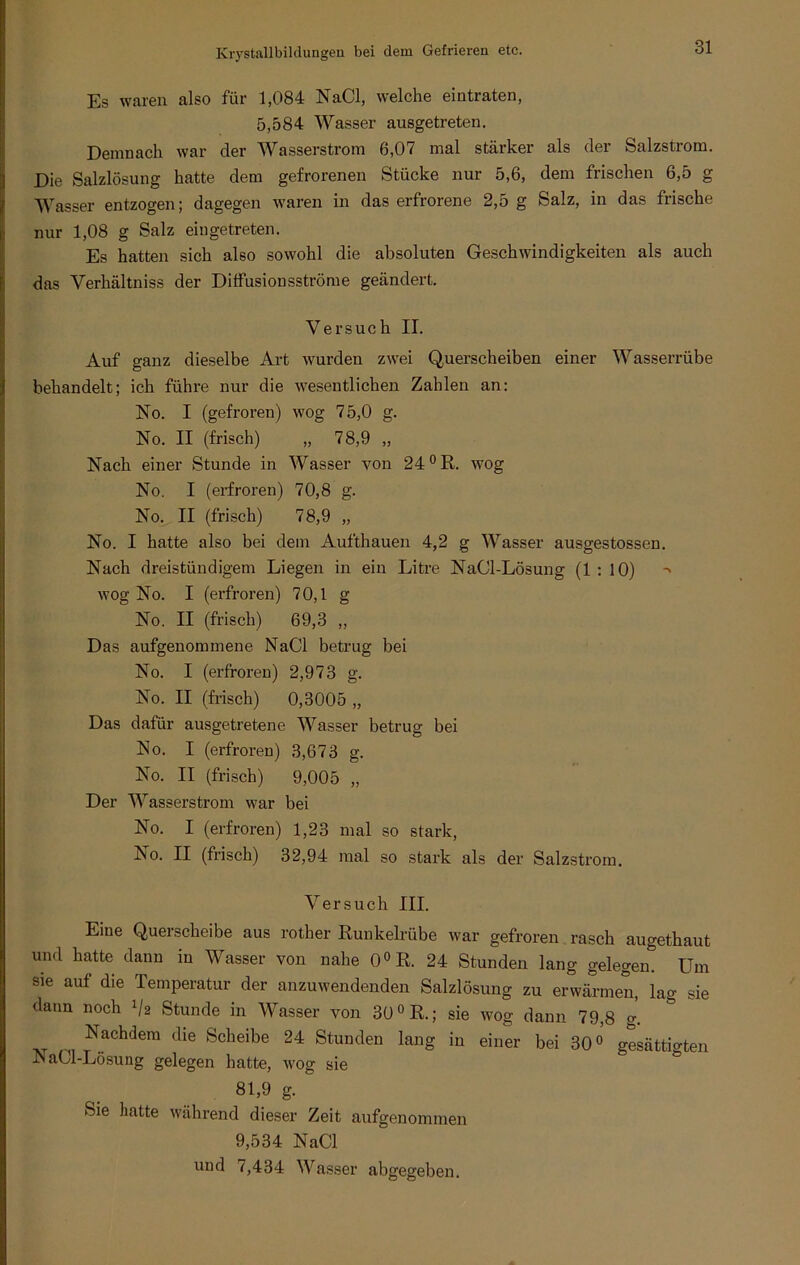 Es waren also für 1,084 NaCl, welche eintraten, 5,584 Wasser ausgetreten. Demnach war der Wasserstrom 6,07 mal stärker als der Salzstrom. Die Salzlösung hatte dem gefrorenen Stücke nur 5,6, dem frischen 6,5 g Wasser entzogen; dagegen waren in das erfrorene 2,5 g Salz, in das frische nur 1,08 g Salz eingetreten. Es hatten sich also sowohl die absoluten Geschwindigkeiten als auch das Verhältniss der Ditfusionsströme geändert. Versuch II. Auf ganz dieselbe Art wurden zwei Querscheiben einer Wasserrübe behandelt; ich führe nur die wesentlichen Zahlen an: No. I (gefroren) wog 75,0 g. No. II (frisch) „ 78,9 „ Nach einer Stunde in Wasser von 24 °R. wog No. I (erfroren) 70,8 g. No. II (frisch) 78,9 „ No. I hatte also bei dem Aufthauen 4,2 g Wasser ausgestossen. Nach dreistündigem Liegen in ein Litre NaCl-Lösung (1:10) -> wog No. I (erfroren) 70,1 g No. II (frisch) 69,3 „ Das aufgenommene NaCl betrug bei No. I (erfroren) 2,973 g. No. II (frisch) 0,3005 „ Das dafür ausgetretene Wasser betrug bei No. I (erfroren) 3,673 g. No. II (frisch) 9,005 „ Der Wasserstrom war bei No. I (erfroren) 1,23 mal so stark, Iso. II (frisch) 32,94 mal so stark als der Salzstrom. Versuch III. Eine Querscheibe aus rother Runkelrübe war gefroren rasch augetkaut und hatte dann in Wasser von nahe 0°R. 24 Stunden lang gelegen. Um sie auf die Temperatur der anzuwendenden Salzlösung zu erwärmen, lag sie dann noch */a Stunde in Wasser von 30 °R.; sie wog dann 79,8 g. at ,nf.aChdem CHe Scheibe 24 Stunden lang iu einer bei 30° gesättigten JNaCl-Lösung gelegen hatte, wog sie 81)9 g- Sie hatte während dieser Zeit aufgenommen 9,534 NaCl und 7,434 Wasser abgegeben.