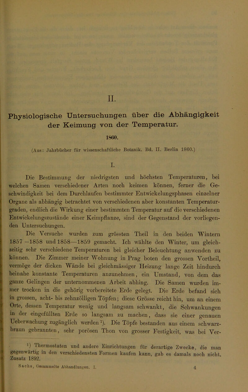 II. Physiologische Untersuchungen über die Abhängigkeit der Keimung von der Temperatur. 1S00. (Aus: Jahrbücher für wissenschaftliche Botanik. Bd. II. Berlin 1860.) I. Die Bestimmung der niedrigsten und höchsten Temperaturen, bei welchen Samen verschiedener Arten noch keimen können, ferner die Ge- schwindigkeit bei dem Durchlaufen bestimmter Entwickelungsphasen einzelner Organe als abhängig betrachtet von verschiedenen aber konstanten Temperatur- graden, endlich die Wirkung einer bestimmten Temperatur auf die verschiedenen Entwickelungszustände einer Keimpflanze, sind der Gegenstand der vorliegen- den Untersuchungen. Die Versuche wurden zum grössten Theil in den beiden Wintern 1857 —1858 und 1858—1859 gemacht. Ich wählte den Winter, um gleich- zeitig sehr verschiedene Temperaturen bei gleicher Beleuchtung anwenden zu können. Die Zimmer meiner Wohnung in Prag boten den grossen Vortheil, vermöge der dicken Wände bei gleichmässiger Heizung lange Zeit hindurch beinahe konstante Temperaturen anzunehmen, ein Umstand, von dem das I ganze Gelingen der unternommenen Arbeit abhing. Die Samen wurden im- mer trocken in die gehörig vorbereitete Erde gelegt. Die Erde befand sich in grossen, acht- bis zehnzöiligen Töpfen; diese Grösse reicht hin, um an einem Orte, dessen Temperatur wenig und langsam schwankt, die Schwankungen in der eingefüllten Erde so langsam zu machen, dass sie einer genauen Ueberwachung zugänglich werden 1). Die Töpfe bestanden aus einem schwarz- braun gebrannten, sehr porösen Thon von grosser Festigkeit, was bei Ver- 0 Thermostaten und andere Einrichtungen für derartige Zwecke, die man gegenwärtig in den verschiedensten Formen kaufen kann, gab es damals noch nicht, i Zusatz 1892. Sachs, Gesammelte Abhandlungen. I. 4