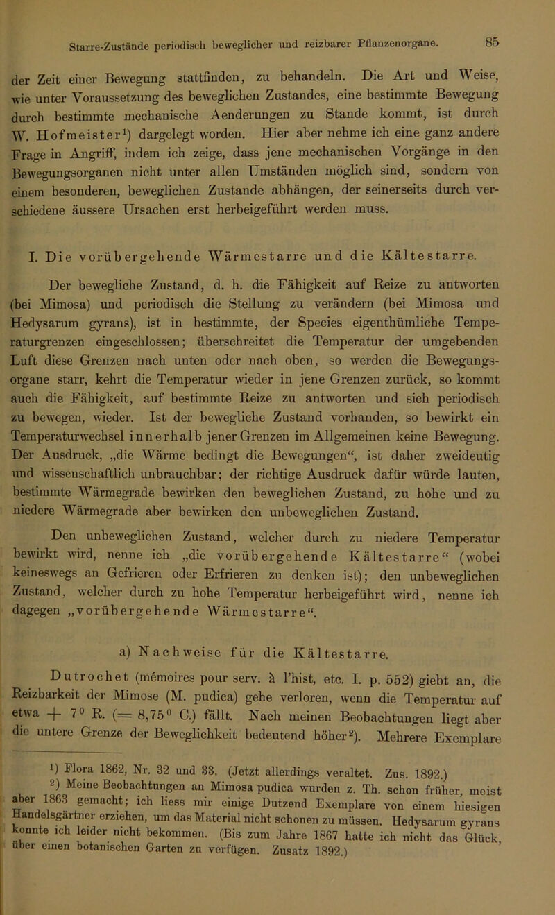 der Zeit einer Bewegung stattfinden, zu behandeln. Die Art und Weise, wie unter Voraussetzung des beweglichen Zustandes, eine bestimmte Bewegung durch bestimmte mechanische Äenderungen zu Stande kommt, ist durch W. Hofmeister1) dargelegt worden. Hier aber nehme ich eine ganz andere Frage in Angriff, indem ich zeige, dass jene mechanischen Vorgänge in den Bewegungsorganen nicht unter allen Umständen möglich sind, sondern von einem besonderen, beweglichen Zustande abhängen, der seinerseits durch ver- schiedene äussere Ursachen erst herbeigeführt werden muss. I. Die vorübergehende Wärmestarre und die Kältestarre. Der bewegliche Zustand, d. h. die Fähigkeit auf Reize zu antworten (bei Mimosa) und periodisch die Stellung zu verändern (bei Mimosa und Hedysarum gyrans), ist in bestimmte, der Species eigenthiimliche Tempe- raturgrenzen eingeschlossen; überschreitet die Temperatur der umgebenden Luft diese Grenzen nach unten oder nach oben, so werden die Bewegungs- organe starr, kehrt die Temperatur wieder in jene Grenzen zurück, so kommt auch die Fähigkeit, auf bestimmte Reize zu antworten und sich periodisch zu bewegen, wieder. Ist der bewegliche Zustand vorhanden, so bewirkt ein Temperaturwechsel innerhalb jener Grenzen im Allgemeinen keine Bewegung. Der Ausdruck, „die Wärme bedingt die Bewegungen“, ist daher zweideutig und wissenschaftlich unbrauchbar; der richtige Ausdruck dafür würde lauten, bestimmte Wärmegrade bewirken den beweglichen Zustand, zu hohe und zu niedere Wärmegrade aber bewirken den unbeweglichen Zustand. Den unbeweglichen Zustand, welcher durch zu niedere Temperatur bewirkt wird, nenne ich „die vorübergehende Kältestarre“ (wobei keineswegs an Gefrieren oder Erfrieren zu denken ist); den unbeweglichen Zustand, welcher durch zu hohe Temperatur herbeigeführt wird, nenne ich dagegen „vorübergehende Wärmestarre“. a) Nachweise für die Kältestarre. Dutrochet (memoires pour serv. ä l’hist, etc. I. p. 552) giebt an, die Reizbarkeit der Mimose (M. pudica) gehe verloren, wenn die Temperatur auf etwa -f- 7° R. (== 8,75° C.) fällt. Nach meinen Beobachtungen liegt aber die untere Grenze der Beweglichkeit bedeutend höher2). Mehrere Exemplare !) Flora 1862, Nr. 32 und 33. (Jetzt allerdings veraltet. Zus. 1892.) 2) Meine Beobachtungen an Mimosa pudica wurden z. Th. schon früher, meist aber 1863 gemacht; ich Hess mir einige Dutzend Exemplare von einem hiesigen Handelspartner erziehen, um das Material nicht schonen zu müssen. Hedysarum gyrans konnte ich leider nicht bekommen. (Bis zum Jahre 1867 hatte ich nicht das Glück über einen botanischen Garten zu verfügen. Zusatz 1892.)