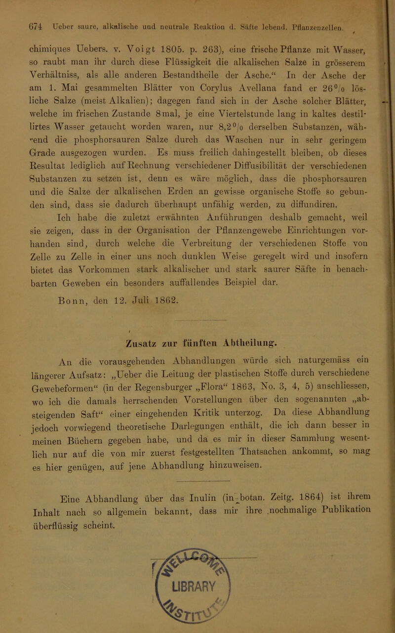 « chimiques Uebers. v. Voigt 1805. p. 263), eine frische Pflanze mit Wasser, so raubt man ihr durch diese Flüssigkeit die alkalischen Salze in grösserem Verhältnis, als alle anderen Bestandtheile der Asche.“ In der Asche der am 1. Mai gesammelten Blätter von Corylus Avellana fand er 26°/o lös- liche Salze (meist Alkalien); dagegen fand sich in der Asche solcher Blätter, welche im frischen Zustande 8mal, je eine Viertelstunde lang in kaltes destil- lirtes Wasser getaucht worden waren, nur 8,2 °/o derselben Substanzen, wäh- lend die phosphorsauren Salze durch das Waschen nur in sehr geringem Grade ausgezogen wurden. Es muss freilich dahingestellt bleiben, ob dieses Resultat lediglich auf Rechnung verschiedener Diffusibilität der verschiedenen Substanzen zu setzen ist, denn es wäre möglich, dass die phosphorsauren und die Salze der alkalischen Erden an gewisse organische Stoffe so gebun- den sind, dass sie dadurch überhaupt unfähig werden, zu diffundiren. Ich habe die zuletzt erwähnten Anführungen deshalb gemacht, weil sie zeigen, dass in der Organisation der Pflanzengewebe Einrichtungen vor- handen sind, durch welche die Verbreitung der verschiedenen Stoffe vou Zelle zu Zelle in einer uns noch dunklen Weise geregelt wird und insofern bietet das Vorkommen stark alkalischer und stark saurer Säfte in benach- barten Geweben ein besonders auffallendes Beispiel dar. Bonn, den 12. Juli 1862. Zusatz zur fünften Abtheilung-. An die vorausgehenden Abhandlungen würde sich naturgemäss ein längerer Aufsatz: „Ueber die Leituug der plastischen Stoffe durch verschiedene Gewebeformen“ (in der Regensburger „Flora“ 1863, No. 3, 4, 5) anschliessen, wo ich die damals herrschenden Vorstellungen über den sogenannten „ab- steigenden Saft“ einer eingehenden Kritik unterzog. Da diese Abhandlung jedoch vorwiegend theoretische Darlegungen enthält, die ich dann besser in meinen Büchern gegeben habe, und da es mir in dieser Sammlung wesent- lich nur auf die von mir zuerst festgestellten Thatsachen ankommt, so mag es hier genügen, auf jene Abhandlung hinzuweisen. Eine Abhandlung über das Inulin (in jjotan. Zeitg. 1864) ist ihrem Inhalt nach so allgemein bekannt, dass mir ihre .nochmalige Publikation überflüssig scheint.