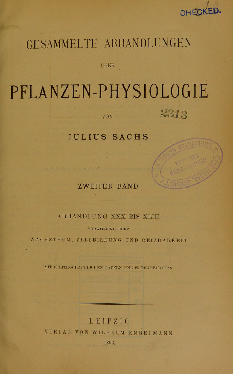 / CHECKED GESAMMELTE ABHANDLUNGEN ÜBER PFLANZEN-PHYSIOLOGIE VON 3813 JULIUS SACHS ZWEITER BAND ABHANDLUNG XXX BIS XLIII VORWIEGEN I) ÜBER WACHSTHUM, ZELLBILDUNG UND REIZBARKEIT MIT 10 LITHOGRAPHISCH EN TAFELN UND 80 TEXTBILDERN L E I P Z I G VERLAG VON WILHELM ENGEL MANN 1893.