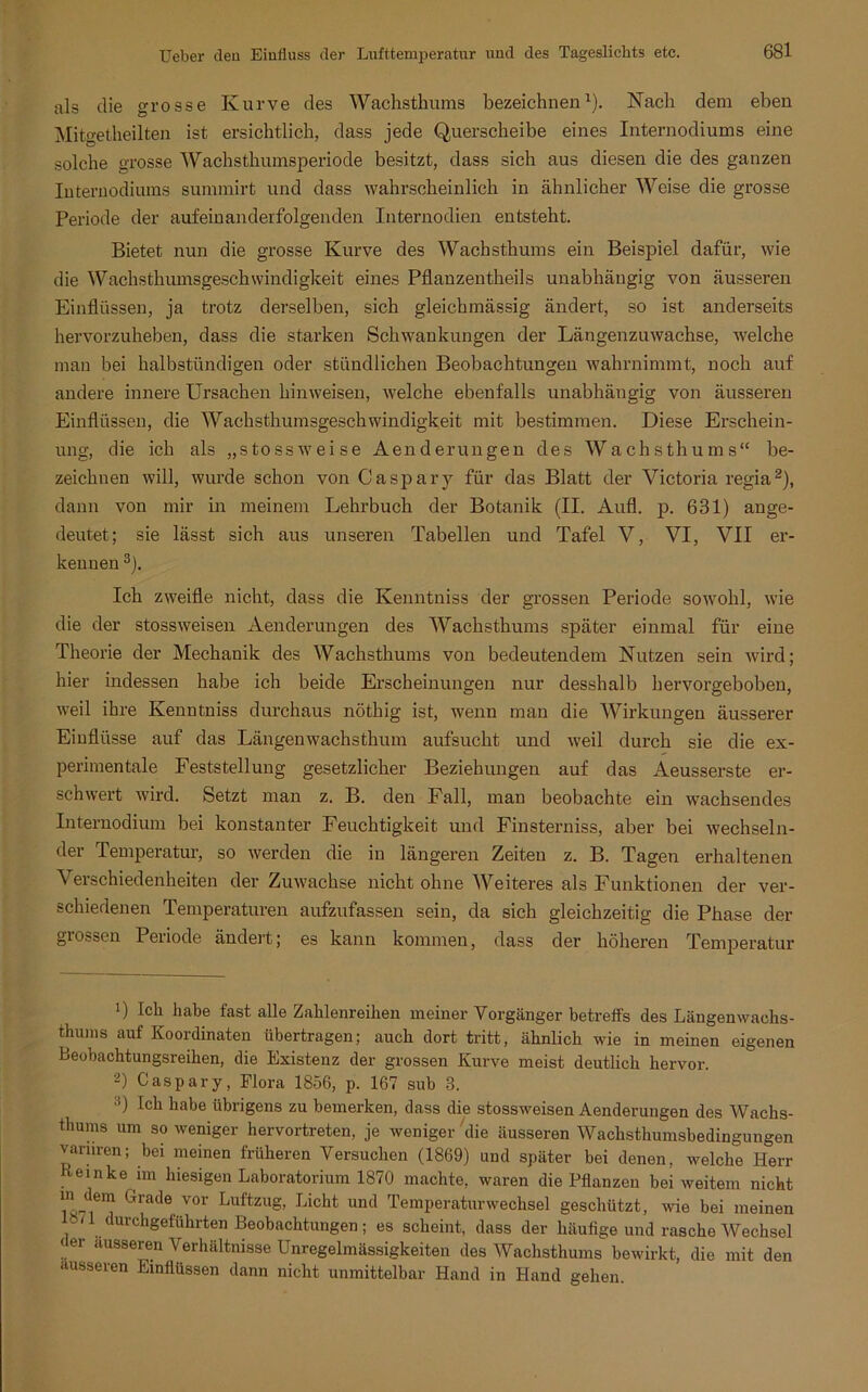 als die grosse Kurve des Wachsthums bezeichnen1). Nach dem eben Mitgetheilten ist ersichtlich, dass jede Querscheibe eines Internodiums eine solche grosse Wachsthumsperiode besitzt, dass sich aus diesen die des ganzen Internodiums summirt und dass wahrscheinlich in ähnlicher Weise die grosse Periode der aufeinanderfolgenden Internodien entsteht. Bietet nun die grosse Kurve des Wachsthums ein Beispiel dafür, wie die Wachsthumsgeschwindigkeit eines Pflanzentheils unabhängig von äusseren Einflüssen, ja trotz derselben, sich gleichmässig ändert, so ist anderseits hervorzuheben, dass die starken Schwankungen der Längenzuwachse, welche man bei halbstündigen oder stündlichen Beobachtungen wahrnimmt, noch auf andere innere Ursachen hinweisen, welche ebenfalls unabhängig von äusseren Einflüssen, die Wachsthumsgeschwindigkeit mit bestimmen. Diese Erschein- ung, die ich als „stossweise Aenderungen des Wachsthums“ be- zeichnen will, wurde schon von Caspary für das Blatt der Victoria regia2), dann von mir in meinem Lehrbuch der Botanik (II. Aufl. p. 631) ange- deutet; sie lässt sich aus unseren Tabellen und Tafel V, VI, VII er- kennen 3). Ich zweifle nicht, dass die Kenntniss der grossen Periode sowohl, wie die der stossweisen Aenderungen des Wachsthums später einmal für eine Theorie der Mechanik des Wachsthums von bedeutendem Nutzen sein wird; hier indessen habe ich beide Erscheinungen nur desshalb hervorgeboben, weil ihre Kenntniss durchaus nöthig ist, wenn man die Wirkungen äusserer Einflüsse auf das Längen wachs thum aufsucht und weil durch sie die ex- perimentale Feststellung gesetzlicher Beziehungen auf das Aeusserste er- schwert wird. Setzt man z. B. den Fall, man beobachte ein wachsendes Internodium bei konstanter Feuchtigkeit und Finsterniss, aber bei wechseln- der Temperatur, so werden die in längeren Zeiten z. B. Tagen erhaltenen \ erschiedenheiten der Zuwachse nicht ohne Weiteres als Funktionen der ver- schiedenen Temperaturen aufzufassen sein, da sich gleichzeitig die Phase der grossen Periode ändert; es kann kommen, dass der höheren Temperatur 1) Lh habe last alle Zahlenreihen meiner Vorgänger betreffs des Längenwachs- thuins auf Koordinaten übertragen; auch dort tritt, ähnlich wie in meinen eigenen Beobachtungsreihen, die Existenz der grossen Kurve meist deutlich hervor. 2) Caspary, Flora 1856, p. 167 sub 3. •J’) Ich habe übrigens zu bemerken, dass die stossweisen Aenderungen des Wachs- thums um so weniger hervortreten, je weniger die äusseren Wachsthumsbedingungen varuren; bei meinen früheren Versuchen (1869) und später bei denen, welche Herr Beinke nn hiesigen Laboratorium 1870 machte, waren die Pflanzen bei weitem nicht in dem Grade vor Luftzug, Licht und Temperaturwechsel geschützt, wie bei meinen 871 llurchgeführten Beobachtungen; es scheint, dass der häufige und rasche Wechsel der ausseren Verhältnisse Unregelmässigkeiten des Wachsthums bewirkt, die mit den ausseren Einflüssen dann nicht unmittelbar Hand in Hand gehen