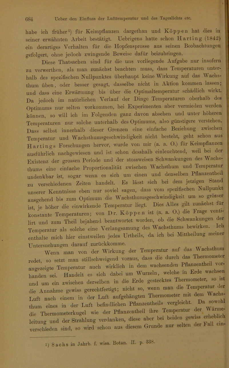 habe ich früher1) für Keimpflanzen dargethan und Koppen hat dies in seiner erwähnten Arbeit bestätigt. Uebrigens hatte schon Harting (1842) ein derartiges Verhalten für die Hopfeusprosse aus seinen Beobachtungen gefolgert, ohne jedoch zwingende Beweise dafür beizubringen. Diese Thatsachen sind für die uns vorliegende Aufgabe nur insofern zu verwerthen, als man zunächst beachten muss, dass lemperaturen untei- halb des spezifischen Nullpunktes überhaupt keine Wirkung auf das Wachs- thum üben, oder besser gesagt, dasselbe nicht in Aktion kommen lassen; und dass eine Erwärmung bis über die Optimaltemperatur schädlich wirkt. Da jedoch im natürlichen Verlauf der Dinge Temperaturen oberhalb des Optimums nur selten Vorkommen, bei Experimenten aber vermieden werden können, so will ich im Folgenden ganz davon absehen und unter höheren Temperaturen nur solche unterhalb des Optimums, also günstigere verstehen. Dass selbst innerhalb dieser Grenzen eine einfache Beziehung zwischen Temperatur und Wachsthumsgeschwindigkeit nicht besteht, geht schon aus Hartings Forschungen hervor, wurde von mir (a. a. O.) für Keimpflanzen ausführlich nachgewiesen und ist schon desshalb einleuchtend, weil bei der Existenz der grossen Periode und der stossweisen Schwankungen des Wachs- thums eine einfache Proportionalität zwischen Wachsthum und Temperatur undenkbar ist, sogar wenn es sich um einen und denselben Pflanzentheil zu verschiedenen Zeiten handelt. Es lässt sich bei dem jetzigen Stand unserer Kenntnisse eben nur soviel sagen, dass vom spezifischen Nullpunkt ausgehend bis zum Optimum die Wachsthumsgeschwindigkeit um so grösser ist, je höher die ein wirkende Temperatur liegt. Dies Alles gilt zunächst für konstante Temperaturen; von D r. Koppen ist (a. a. O.) die Frage venti- lirt und zum Theil bejahend beantwortet worden, ob die Schwankungen der Temperatur als solche eine Verlangsamung des Wachsthums bewirken. Ich enthalte mich hier einstweilen jedes Urtheils, da ich bei Mittheilung meiner Untersuchungen darauf zurückkomme. Wenn man von der Wirkung der Temperatur auf das V achsthum redet so setzt man stillschweigend voraus, dass die durch das Thermometer angezeigte Temperatur auch wirklich in dem wachsenden Pflanzentheil vor- handen sei. Handelt es sich dabei um Wurzeln, welche in Erde wachsen und um ein zwischen derselben in die Erde gestecktes Thermometer, so ist die Annahme gewiss gerechtfertigt; nicht so, wenn man die Temperatur der Luft nach einem in der Luft aufgehängten Thermometer mit dem Machs- thum eines in der Luft befindlichen Pflanzentheils vergleicht. Da sowohl die Thermometerkugel wie der Pflanzentheil ihre Temperatur der V «ne- leitung und der Strahlung verdanken, diese aber bei beiden gewiss erheblich verschieden sind, so wird schon aus diesem Grunde nur selten der Fall an- i) Sachs in Jahrb. f. wiss. Botan. II. p. 338.