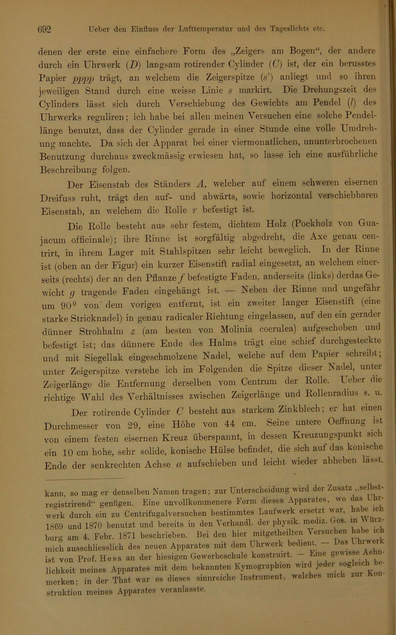 denen der erste eine einfachere Form des „Zeigers am Bogen“, der andere durch ein Uhrwerk (D) langsam rotirender Cylinder (C) ist, der ein berusstes Papier pppp trägt, an welchem die Zeigerspitze (&•') anliegt und so ihren jeweiligen Stand durch eine weisse Linie s markirt. Die Drehungszeit des Cylinders lässt sich durch Verschiebung des Gewichts am Pendel (/) des Uhrwerks reguliren; ich habe bei allen meinen Versuchen eine solche Pendel- länge benutzt, dass der Cylinder gerade in einer Stunde eine volle Umdreh- ung machte. Da sich der Apparat bei einer viermonatlichen, ununterbrochenen Benutzung durchaus zweckmässig erwiesen hat, so lasse ich eine ausführliche Beschreibung folgen. Der Eisenstab des Ständers A, welcher auf einem schweren eisernen Dreifuss ruht, trägt den auf- und abwärts, sowie horizontal verschiebbaren Eisenstab, an welchem die Rolle r befestigt ist. Die Rolle besteht aus sehr festem, dichtem Holz (Pockholz von Gua- jacum officinale); ihre Rinne ist sorgfältig abgedreht, die Axe genau cen- trirt, in ihrem Lager mit Stahlspitzen sehr leicht beweglich. In der Rinue ist (oben an der Figur) ein kurzer Eisenstift radial eingesetzt, an welchem einer- seits (rechts) der an den Pflanze /befestigte Faden, anderseits (links) derdas Ge- wicht g tragende Faden eingehängt ist, — Reben der Rinne und ungefähr um 90° von' dem vorigen entfernt, ist ein zweiter langer Eisenstift (eine starke Stricknadel) in genau radicaler Richtung eingelassen, auf den ein geradei dünner Strohhalm e (am besten von Molinia coerulea) aufgeschoben und befestigt ist; das dünnere Ende des Halms trägt eine schief durchgesteckte und mit Siegellak eingeschmolzene Radel, welche auf dem Papier sein eil)t, unter Zeigerspitze verstehe ich im Folgenden die Spitze dieser Radel, unter Zeigerlänge die Entfernung derselben vom Centrum der Rolle. Ueber die richtige Wahl des Verhältnisses zwischen Zeigerlänge und Rollenradius s. u. Der rotirende Cylinder C besteht aus starkem Zinkblech; er hat einen Durchmesser von 29, eine Höhe von 44 cm. Seine untere Oeffnung ist von einem festen eisernen Kreuz überspannt, in dessen Kreuzungspunkt sich ein 10 cm hohe, sehr solide, konische Hülse befindet, die sich auf das konische Ende der senkrechten Achse a aufschieben und leicht wieder abheben lasr-t. kann, so mag er denselben Namen tragen; zur Unterscheidung wird dei Zusatz „se s registrirend“ genügen. Eine unvollkommenere Form dieses Apparates, wo das n- werk durch ein zu Centrifugalversuchen bestimmtes Laufwerk ersetzt war, a e ic i 1869 und 1870 benutzt und bereits in den Verhandl. der physik. mediz. Oos. m uiz bürg am 4. Febr. 1871 beschrieben. Bei den hier mitgetheilten Versuchen habe ich mich ausschliesslich des neuen Apparates mit dem Uhrwerk bedient. - *8 ist von Prof. Hess an der hiesigen Gewerbeschule konstruirt. Eme ee lichkeit meines Apparates mit dem bekannten Kymographion wird jeder sog eie *• merken; in der Tliat war es dieses sinnreiche Instrument, welches mich struktion meines Apparates veranlasste.