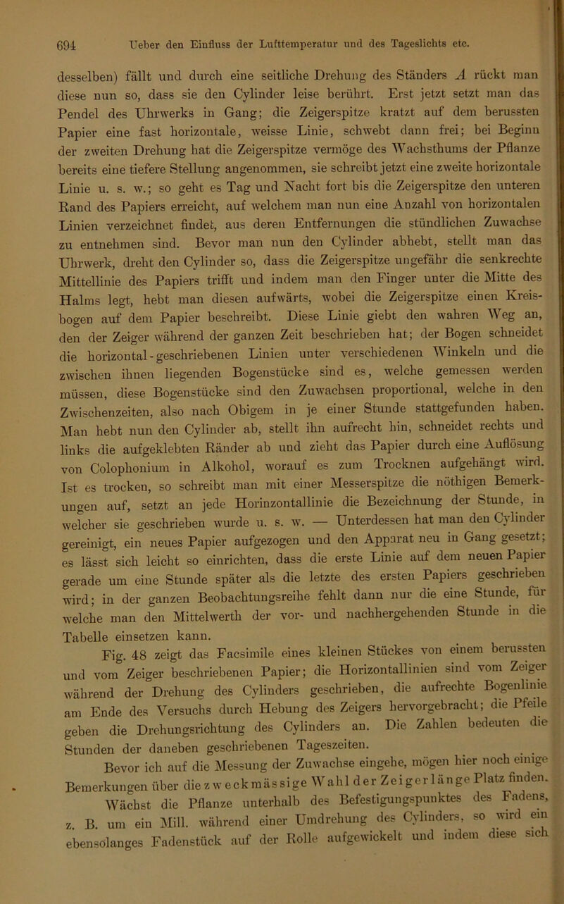 desselben) fällt und durch eine seitliche Drehung des Ständers A rückt man diese nun so, dass sie den Cylinder leise berührt. Erst jetzt setzt man das Pendel des Uhrwerks in Gang; die Zeigerspitze kratzt auf dem berussten Papier eine fast horizontale, weisse Linie, schwebt dann frei; bei Beginn der zweiten Drehung hat die Zeigerspitze vermöge des Wachsthums der Pflanze bereits eine tiefere Stellung angenommen, sie schreibt jetzt eine zweite horizontale Linie u. s. w.; so geht es Tag und Nacht fort bis die Zeigerspitze den unteren Rand des Papiers erreicht, auf welchem man nun eine Anzahl von horizontalen Linien verzeichnet findet, aus deren Entfernungen die stündlichen Zuwachse zu entnehmen sind. Bevor man nun den Cylinder abhebt, stellt man das Uhrwerk, dreht den Cylinder so, dass die Zeigerspitze ungefähr die senkrechte Mittellinie des Papiers trifft und indem man den Finger unter die Mitte des Halms legt, hebt man diesen aufwärts, wobei die Zeigerspitze einen Kreis- bogen auf dem Papier beschreibt. Diese Linie giebt den wahren Weg an, den der Zeiger während der ganzen Zeit beschrieben hat; der Bogen schneidet die horizontal-geschriebenen Linien unter verschiedenen Winkeln und die zwischen ihnen liegenden Bogenstücke sind es, welche gemessen werden müssen, diese Bogenstücke sind den Zuwachsen proportional, welche in den Zwischenzeiten, also nach Obigem in je einer Stunde stattgefunden haben. Man hebt nun den Cylinder ab, stellt ihn aufrecht hin, schneidet rechts und links die aufgeklebten Ränder ab und zieht das Papier durch eine Auflösung von Colophonium in Alkohol, worauf es zum Trocknen aufgehängt wird. Ist es trocken, so schreibt man mit einer Messerspitze die nöthigen Bemerk- ungen auf, setzt an jede Horinzontallinie die Bezeichnung der Stunde, in welcher sie geschrieben wurde u. s. w. — Unterdessen hat man den Cylinder gereinigt, ein neues Papier aufgezogen und den Apparat neu in Gang gesetzt ; es lässt sich leicht so einrichten, dass die erste Linie auf dem neuen Papier gerade um eine Stunde später als die letzte des ersten Papiers geschrieben wird; in der ganzen Beobachtuugsreihe fehlt dann nur die eine Stunde, für welche man den Mittelwerth der vor- und nachhergehenden Stunde in die Tabelle einsetzen kann. Fig. 48 zeigt das Facsimile eines kleinen Stückes von einem berussten und vom Zeiger beschriebenen Papier; die Horizontallinien sind vom Zeigei während der Drehung des Cylinders geschrieben, die aufrechte Bogenlinie am Ende des Versuchs durch Hebung des Zeigers hervorgebracht; die Pfeile geben die Drehungsrichtung des Cylinders an. Die Zahlen bedeuten die Stunden der daneben geschriebenen Tageszeiten. Bevor ich auf die Messung der Zuwachse eingehe, mögen hier noch einige Bemerkungen über die z w e ck m äs sige W ahl d e r Zei g er 1 an ge Platz finden. Wächst die Pflanze unterhalb des Befestigungspunktes des Fadens, z B um ein Mill. während einer Umdrehung des Cylinders, so wird ein ebensölanges Fadenstück auf der Rolle aufgewickelt und indem diese sich