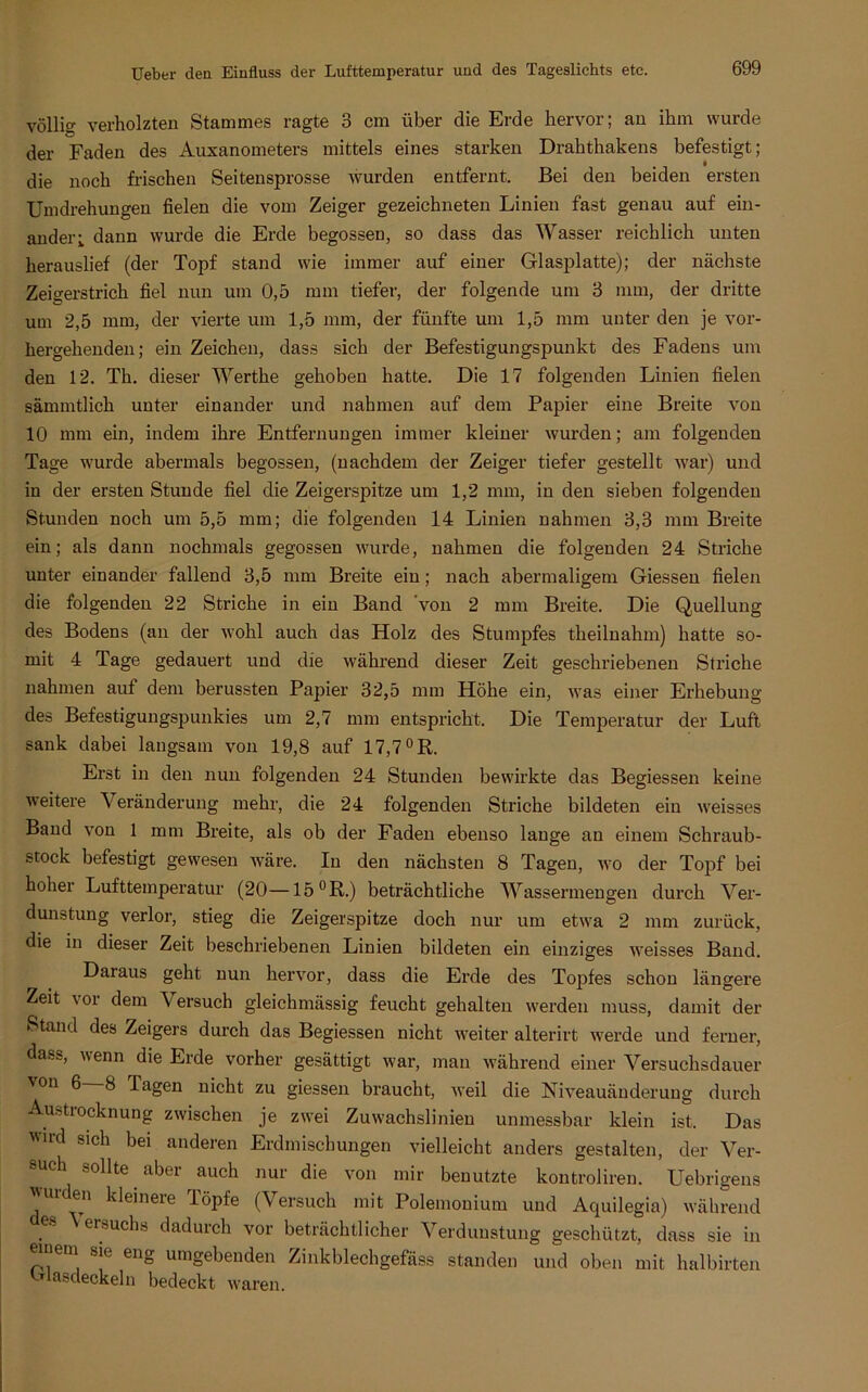völlig verholzten Stammes ragte 3 cm über die Erde hervor; an ihm wurde der Faden des Auxanometers mittels eines starken Drahthakens befestigt; die noch frischen Seitensprosse wurden entfernt. Bei den beiden ersten Umdrehungen fielen die vom Zeiger gezeichneten Linien fast genau auf ein- ander i dann wurde die Erde begossen, so dass das Wasser reichlich unten herauslief (der Topf stand wie immer auf einer Glasplatte); der nächste Zeigerstrich fiel nun um 0,5 mm tiefer, der folgende um 3 mm, der dritte um 2,5 mm, der vierte um 1,5 mm, der fünfte um 1,5 mm unter den je vor- hergehenden; ein Zeichen, dass sich der Befestigungspunkt des Fadens um den 12. Th. dieser Werthe gehoben hatte. Die 17 folgenden Linien fielen sämmtlich unter einander und nahmen auf dem Papier eine Breite von 10 mm ein, indem ihre Entfernungen immer kleiner wurden; am folgenden Tage wurde abermals begossen, (nachdem der Zeiger tiefer gestellt war) und in der ersten Stunde fiel die Zeigerspitze um 1,2 mm, in den sieben folgenden Stunden noch um 5,5 mm; die folgenden 14 Linien nahmen 3,3 mm Breite ein; als dann nochmals gegossen wurde, nahmen die folgenden 24 Striche unter einander fallend 3,5 mm Breite ein; nach abermaligem Giessen fielen die folgenden 22 Striche in ein Band 'von 2 mm Breite. Die Quellung des Bodens (an der wohl auch das Holz des Stumpfes theilnahm) hatte so- mit 4 Tage gedauert und die während dieser Zeit geschriebenen Striche nahmen auf dem berussten Papier 32,5 mm Höhe ein, was einer Erhebung des Befestigungspunkies um 2,7 mm entspricht. Die Temperatur der Luft sank dabei langsam von 19,8 auf 17,7°B. Erst in den nun folgenden 24 Stunden bewirkte das Begiessen keine weitere Veränderung mehr, die 24 folgenden Striche bildeten ein weisses Band von 1 mm Breite, als ob der Faden ebenso lange an einem Schraub- stock befestigt gewesen wäre. In den nächsten 8 Tagen, wo der Topf bei hoher Lufttemperatur (20—15 °R.) beträchtliche Wassermengen durch Ver- dunstung verlor, stieg die Zeigerspitze doch nur um etwa 2 mm zurück, die in dieser Zeit beschriebenen Linien bildeten ein einziges weisses Band. Daraus geht nun hervor, dass die Erde des Topfes schon längere Zeit vor dem Versuch gleichmässig feucht gehalten werden muss, damit der Stand des Zeigers durch das Begiessen nicht weiter alterirt werde und ferner, das», wenn die Erde vorher gesättigt war, man während einer Versuchsdauer \on 6 8 Tagen nicht zu giessen braucht, weil die Niveauänderung durch Austrocknung zwischen je zwei Zuwachslinien unmessbar klein ist. Das ird sich bei anderen Erdmischungen vielleicht anders gestalten, der Ver- such sollte aber auch nur die von mir benutzte kontroliren. Uebrigens ''ui en kleinere löpfe (Versuch mit Polemonium und Aquilegia) während f8 eil,uchs dadurch vor beträchtlicher Verdunstung geschützt, dass sie in eiuem sie eng umgebenden Zinkblechgefäss standen und oben mit halbirten vdasdeckeln bedeckt waren.