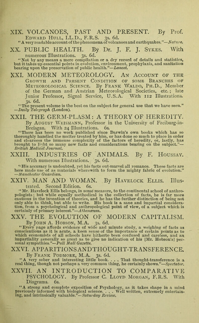 XIX. VOLCANOES, PAST AND PRESENT. By Prof. Edward Hull, LL.D., F.R.S. 3s. 6d. “ A very readable account of the phenomena of volcanoes and earthquakes.”—AaDu e. XX. PUBLIC HEALTH. By Dr. J. F. J. Sykes. With numerous Illustrations. 3s. 6d. “Not by any means a mere compilation or a dry record of details and statistics, but it takes up essential points in evolution, environment, prophylaxis, and sanitation bearing upon the preservation of public health.”—Lancet. XXL MODERN METEOROLOGY. An Account of the Growth and Present Condition of some Branches of Meteorological Science. By Frank Waldo, Ph.D., Member of the German and Austrian Meteorological Societies, etc.; late Junior Professor, Signal Service, U.S.A. With 112 Illustrations. 3s. 6d. “The present volume is the best on the subject for general use that we have seen.” —Daily Telegraph (London). XXII. THE GERM-PLASM: A THEORY OF HEREDITY. By August Weismann, Professor in the University of Freiburg-in- Breisgau. With 24 Illustrations. 6s. “There has been no work published since Darwin’s own books which has so thoroughly handled the matter treated by him, or has done so much to place in order and clearness the immense complexity of the factors of heredity, or, lastly, has brought to light so many new facts and considerations bearing on the subject.”—• British Medical Journal. XXIII. INDUSTRIES OF ANIMALS. By F. Houssay. With numerous Illustrations. 3s. 6d. “ His accuracy is undoubted, yet his facts out-marvel all romance. _ These facts are here made use of as materials wherewith to form the mighty fabric of evolution.” —Manchester Guardian. XXIV. MAN AND WOMAN. By Havelock Ellis. Illus- trated. Second Edition. 6s. “ Mr. Havelock Ellis belongs, in some measure, to the continental school of anthro- pologists ; but while equally methodical in the collection of facts, he is far more cautious in the invention of theories, and he has the further distinction of being not only able to think, but able to write. His book is a sane and impartial considera- tion, from a psychological and anthropological point of view, of a subject which is certainly of pi'imary interest.”—Athenaeum. XXV. THE EVOLUTION OF MODERN CAPITALISM. By John A. Hoeson. M.A. 3s. 6d. “ Every page affords evidence of wide and minute study, a weighing of facts as conscientious as it is acute, a keen sense of the importance of certain points as to which economists of all schools have hitherto been confused and careless, and an impartiality generally so great as to give no indication of his [Mr. Hobson’s] per- sonal sympathies.”—PflZi Mall Gazette. XXVI. APPARITIONSANDTHOUGHT-TRANSFERENCE. By Frank Podmore, M.A. 3s. 6d. “A very sober and interesting little book. . . . That thought-transference is a real thing, though not perhaps a very common thing, he certainly shows.”—Sjjectator. XXVII. AN INTRODUCTION TO COMPARATIVE PSYCHOLOGY. By Professor C. Lloyd Morgan, F.R.S. With Diagrams. 6s. “A strong and complete exposition of Psychology, as it takes shape in a mind previously infoimed with biological science. . . . Well written, extremely entertain- ing, and intrinsically valuable.”—/RaZtirdar/ Revieiv.