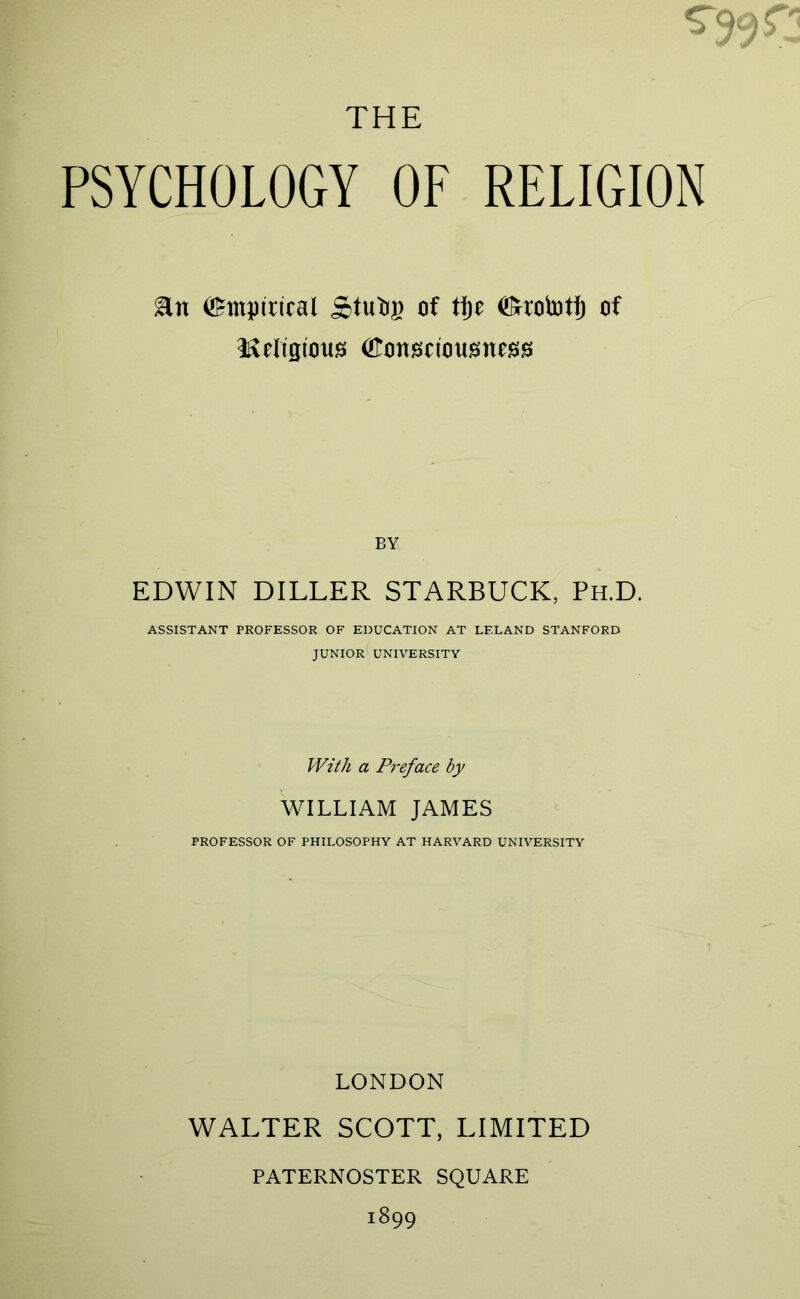 THE PSYCHOLOGY OF RELIGION Empirical Stutig of tf)e <Srrob3tf) of irreligious (Konseiousness BY EDWIN DILLER STARBUCK, Ph.D. ASSISTANT PROFESSOR OF EDUCATION AT LELAND STANFORD JUNIOR UNIVERSITY With a Preface by WILLIAM JAMES PROFESSOR OF PHILOSOPHY AT HARVARD UNIVERSITY LONDON WALTER SCOTT, LIMITED PATERNOSTER SQUARE 1899