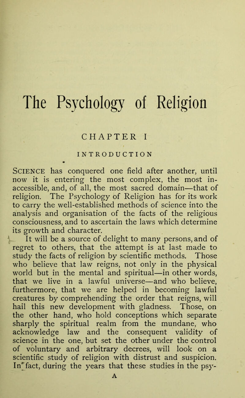 The Psychology of Religion CHAPTER I INTRODUCTION Science has conquered one field after another, until now it is entering the most complex, the most in- accessible, and, of all, the most sacred domain—that of religion. The Psychology of Religion has for its work to carry the well-established methods of science into the analysis and organisation of the facts of the religious consciousness, and to ascertain the laws which determine its growth and character. It will be a source of delight to many persons, and of regret to others, that the attempt is at last made to study the facts of religion by scientific methods. Those who believe that law reigns, not only in the physical world but in the mental and spiritual—in other words, that we live in a lawful universe—and who believe, furthermore, that we are helped in becoming lawful creatures by comprehending the order that reigns, will hail this new development with gladness. Those, on the other hand, who hold conceptions which separate sharply the spiritual realm from the mundane, who acknowledge law and the consequent validity of science in the one, but set the other under the control of voluntary and arbitrary decrees, will look on a scientific study of religion with distrust and suspicion. In^ fact, during the years that these studies in the psy- A