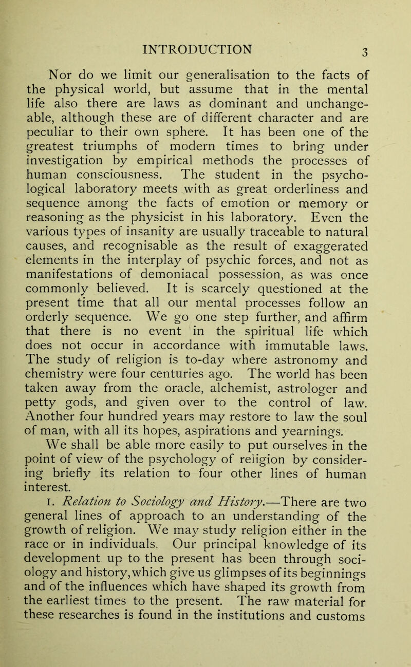 Nor do we limit our generalisation to the facts of the physical world, but assume that in the mental life also there are laws as dominant and unchange- able, although these are of different character and are peculiar to their own sphere. It has been one of the greatest triumphs of modern times to bring under investigation by empirical methods the processes of human consciousness. The student in the psycho- logical laboratory meets with as great orderliness and sequence among the facts of emotion or memory or reasoning as the physicist in his laboratory. Even the various types of insanity are usually traceable to natural causes, and recognisable as the result of exaggerated elements in the interplay of psychic forces, and not as manifestations of demoniacal possession, as was once commonly believed. It is scarcely questioned at the present time that all our mental processes follow an orderly sequence. We go one step further, and affirm that there is no event in the spiritual life which does not occur in accordance with immutable laws. The study of religion is to-day where astronomy and chemistry were four centuries ago. The world has been taken away from the oracle, alchemist, astrologer and petty gods, and given over to the control of law. Another four hundred years may restore to law the soul of man, with all its hopes, aspirations and yearnings. We shall be able more easily to put ourselves in the point of view of the psychology of religion by consider- ing briefly its relation to four other lines of human interest. I. Relation to Sociology and History.—There are two general lines of approach to an understanding of the growth of religion. We may study religion either in the race or in individuals. Our principal knowledge of its development up to the present has been through soci- ology and history, which give us glimpses of its beginnings and of the influences which have shaped its growth from the earliest times to the present. The raw material for these researches is found in the institutions and customs