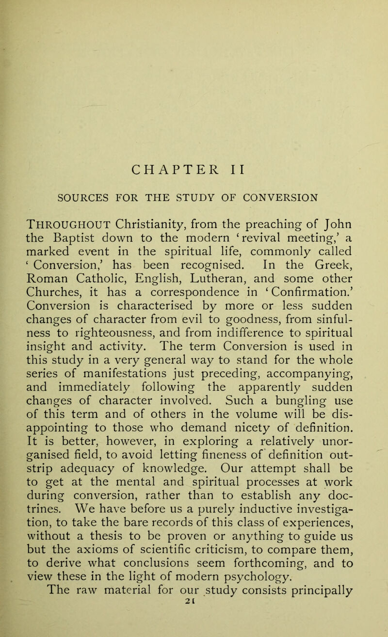 CHAPTER II SOURCES FOR THE STUDY OF CONVERSION Throughout Christianity, from the preaching of John the Baptist down to the modern ‘ revival meeting,’ a marked event in the spiritual life, commonly called ‘ Conversion,’ has been recognised. In the Greek, Roman Catholic, English, Lutheran, and some other Churches, it has a correspondence in ‘ Confirmation.’ Conversion is characterised by more or less sudden changes of character from evil to goodness, from sinful- ness to righteousness, and from indifference to spiritual insight and activity. The term Conversion is used in this study in a very general way to stand for the whole series of manifestations just preceding, accompanying, and immediately following the apparently sudden changes of character involved. Such a bungling use of this term and of others in the volume will be dis- appointing to those who demand nicety of definition. It is better, however, in exploring a relatively unor- ganised field, to avoid letting fineness of definition out- strip adequacy of knowledge. Our attempt shall be to get at the mental and spiritual processes at work during conversion, rather than to establish any doc- trines. We have before us a purely inductive investiga- tion, to take the bare records of this class of experiences, without a thesis to be proven or anything to guide us but the axioms of scientific criticism, to compare them, to derive what conclusions seem forthcoming, and to view these in the light of modern psychology. The raw material for our study consists principally 2[