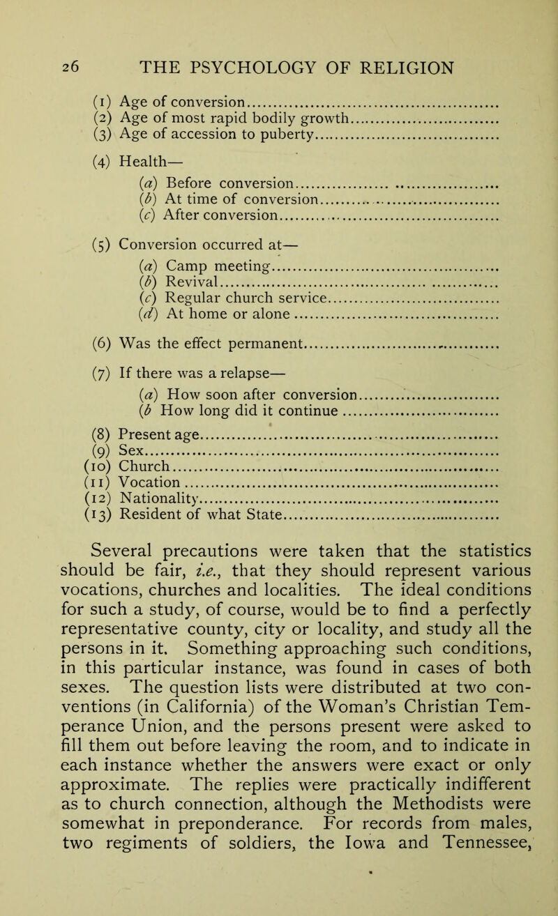 (1) Age of conversion (2) Age of most rapid bodily growth (3) Age of accession to puberty (4) Health— (a) Before conversion (d) At time of conversion (c) After conversion (5) Conversion occurred at— (a) Camp meeting (0 Revival (c) Regular church service (d) At home or alone (6) Was the effect permanent (7) If there was a relapse— (a) How soon after conversion (d How long did it continue (8) Present age (9) Sex (10) Church (11) Vocation (12) Nationality (13) Resident of what State Several precautions were taken that the statistics should be fair, ie., that they should represent various vocations, churches and localities. The ideal conditions for such a study, of course, would be to find a perfectly representative county, city or locality, and study all the persons in it. Something approaching such conditions, in this particular instance, was found in cases of both sexes. The question lists were distributed at two con- ventions (in California) of the Woman’s Christian Tem- perance Union, and the persons present were asked to fill them out before leaving the room, and to indicate in each instance whether the answers were exact or only approximate. The replies were practically indifferent as to church connection, although the Methodists were somewhat in preponderance. For records from males, two regiments of soldiers, the Iowa and Tennessee,