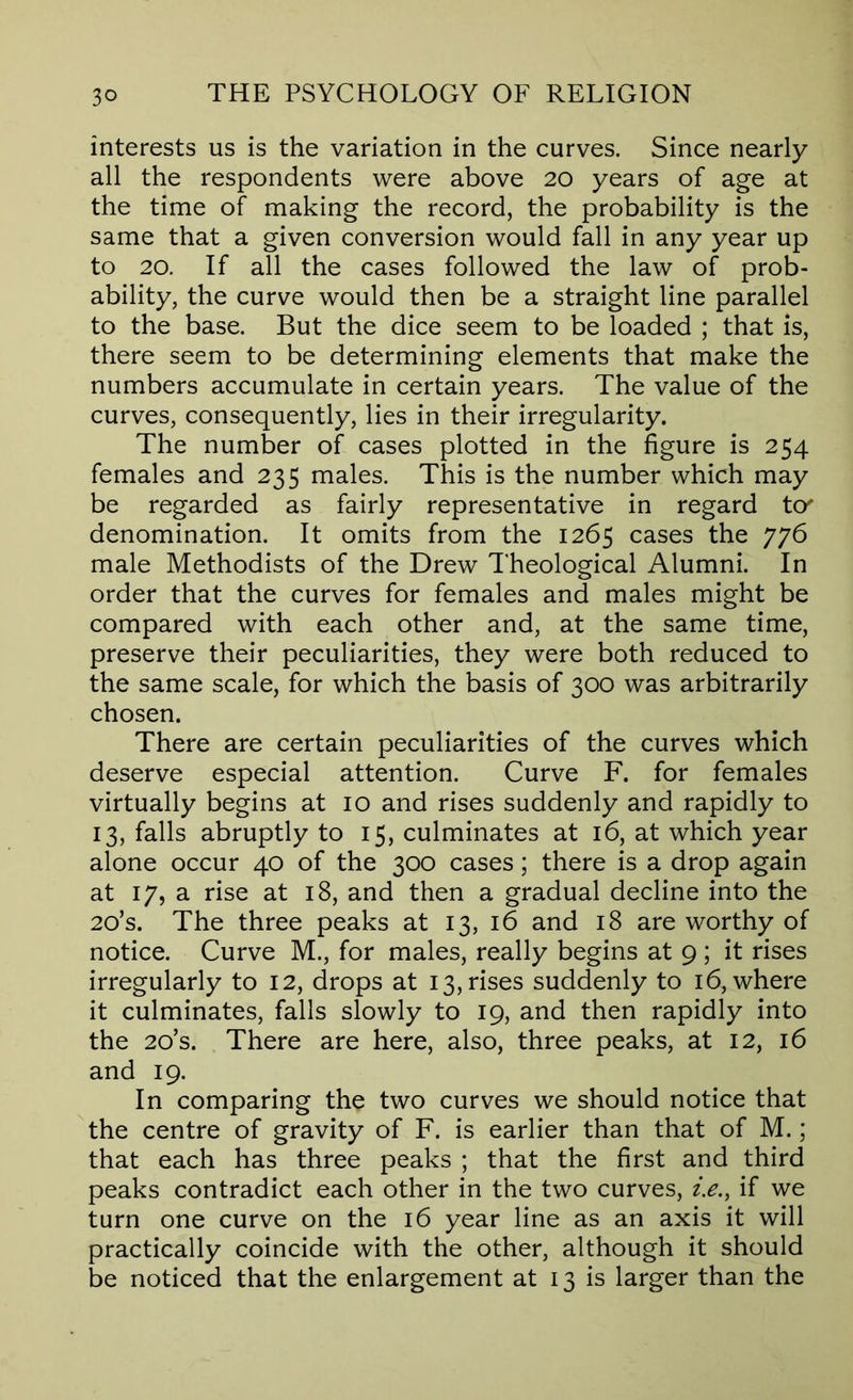 interests us is the variation in the curves. Since nearly all the respondents were above 20 years of age at the time of making the record, the probability is the same that a given conversion would fall in any year up to 20. If all the cases followed the law of prob- ability, the curve would then be a straight line parallel to the base. But the dice seem to be loaded ; that is, there seem to be determining elements that make the numbers accumulate in certain years. The value of the curves, consequently, lies in their irregularity. The number of cases plotted in the figure is 254 females and 235 males. This is the number which may be regarded as fairly representative in regard t<y denomination. It omits from the 1265 cases the 776 male Methodists of the Drew Theological Alumni. In order that the curves for females and males might be compared with each other and, at the same time, preserve their peculiarities, they were both reduced to the same scale, for which the basis of 300 was arbitrarily chosen. There are certain peculiarities of the curves which deserve especial attention. Curve F. for females virtually begins at 10 and rises suddenly and rapidly to 13, falls abruptly to 15, culminates at 16, at which year alone occur 40 of the 300 cases; there is a drop again at 17, a rise at 18, and then a gradual decline into the 2o’s. The three peaks at 13, 16 and 18 are worthy of notice. Curve M., for males, really begins at 9 ; it rises irregularly to 12, drops at 13, rises suddenly to 16, where it culminates, falls slowly to 19, and then rapidly into the 2o’s. There are here, also, three peaks, at 12, 16 and 19. In comparing the two curves we should notice that the centre of gravity of F. is earlier than that of M.; that each has three peaks ; that the first and third peaks contradict each other in the two curves, ie., if we turn one curve on the 16 year line as an axis it will practically coincide with the other, although it should be noticed that the enlargement at 13 is larger than the