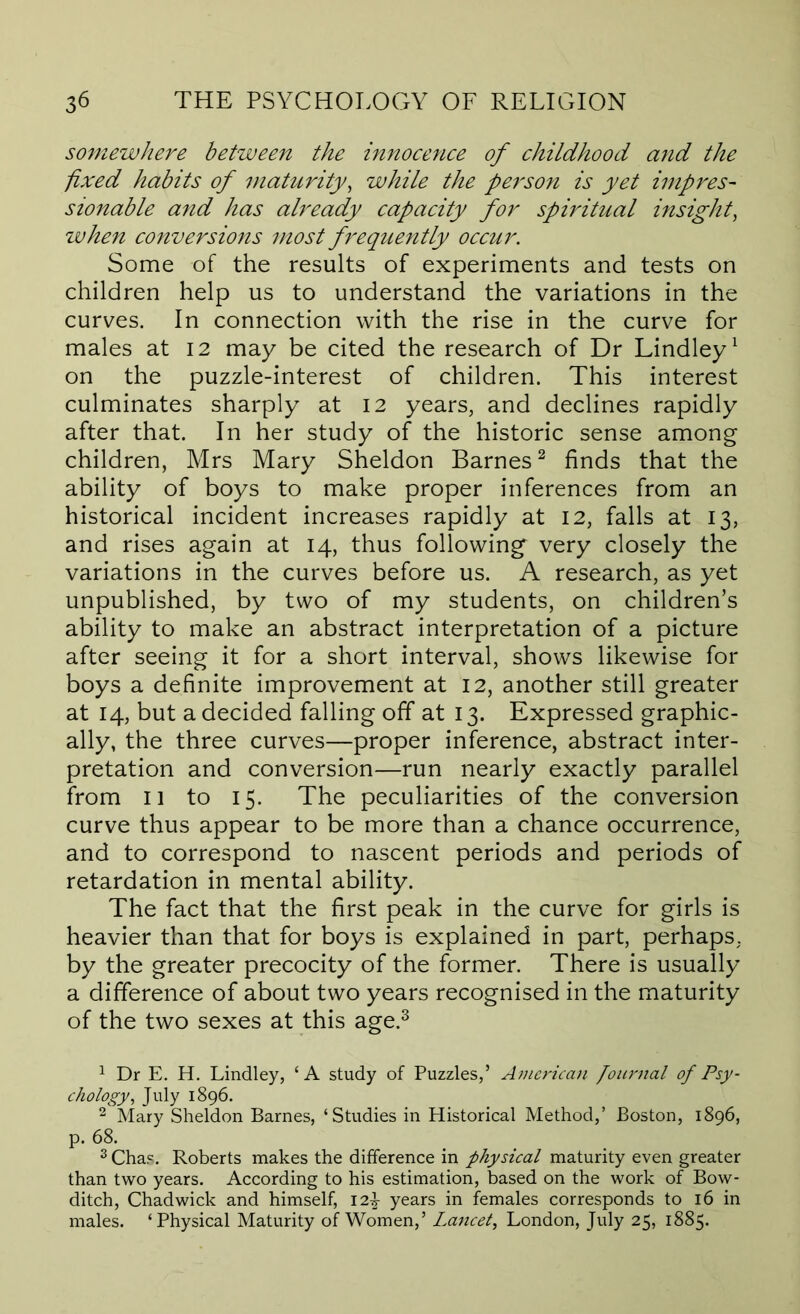 somewhere between the innocence of childhood and the fixed habits of maturity, while the person is yet imp res- sionable and has already capacity for spiritual insight, ivhen conversions most frequently occur. Some of the results of experiments and tests on children help us to understand the variations in the curves. In connection with the rise in the curve for males at 12 may be cited the research of Dr Lindley^ on the puzzle-interest of children. This interest culminates sharply at 12 years, and declines rapidly after that. In her study of the historic sense among children, Mrs Mary Sheldon Barnes^ finds that the ability of boys to make proper inferences from an historical incident increases rapidly at 12, falls at 13, and rises again at 14, thus following very closely the variations in the curves before us. A research, as yet unpublished, by two of my students, on children’s ability to make an abstract interpretation of a picture after seeing it for a short interval, shows likewise for boys a definite improvement at 12, another still greater at 14, but a decided falling off at 13. Expressed graphic- ally, the three curves—proper inference, abstract inter- pretation and conversion—run nearly exactly parallel from II to 15. The peculiarities of the conversion curve thus appear to be more than a chance occurrence, and to correspond to nascent periods and periods of retardation in mental ability. The fact that the first peak in the curve for girls is heavier than that for boys is explained in part, perhaps, by the greater precocity of the former. There is usually a difference of about two years recognised in the maturity of the two sexes at this age.^ 1 Dr E. H, Lindley, ‘A study of Puzzles,’ Amcrii-an Pournal of Psy- chology, July 1896. 2 Mary Sheldon Barnes, ‘Studies in Historical Method,’ Boston, 1896, p. 68. 2 Chas. Roberts makes the difference in physical maturity even greater than two years. According to his estimation, based on the work of Bow- ditch, Chadwick and himself, 12^ years in females corresponds to 16 in males. ‘Physical Maturity of Women,’ Lancet, London, July 25, 1885.