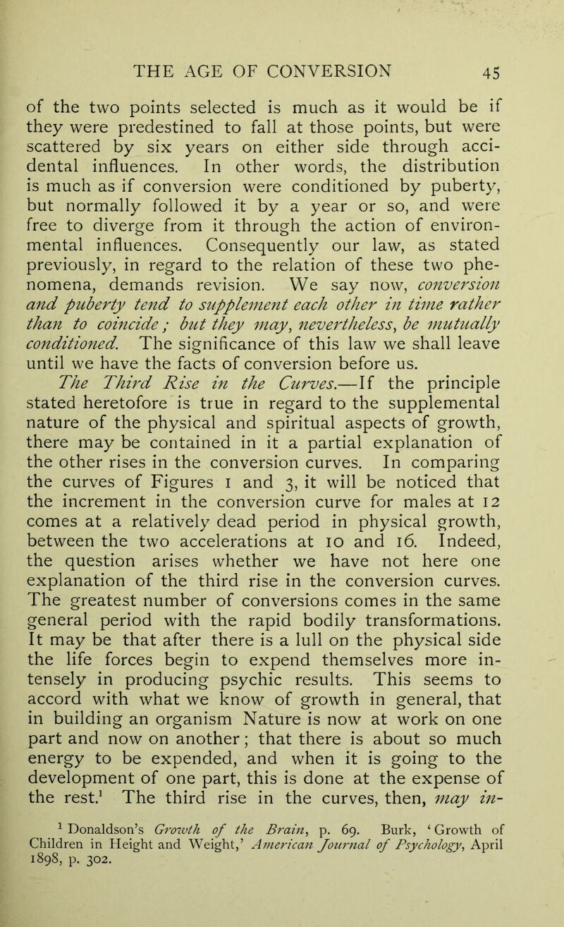 of the two points selected is much as it would be if they were predestined to fall at those points, but were scattered by six years on either side through acci- dental influences. In other words, the distribution is much as if conversion were conditioned by puberty, but normally followed it by a year or so, and were free to diverge from it through the action of environ- mental influences. Consequently our law, as stated previously, in regard to the relation of these two phe- nomena, demands revision. We say now, conve^^sion and puberty tend to supplement each other in time rather tha7i to coincide; but they may, nevertheless, be mutually conditioned. The significance of this law we shall leave until we have the facts of conversion before us. The Thwd Rise in the Curves.—If the principle stated heretofore is true in regard to the supplemental nature of the physical and spiritual aspects of growth, there may be contained in it a partial explanation of the other rises in the conversion curves. In comparing the curves of Figures i and 3, it will be noticed that the increment in the conversion curve for males at 12 comes at a relatively dead period in physical growth, between the two accelerations at 10 and 16. Indeed, the question arises whether we have not here one explanation of the third rise in the conversion curves. The greatest number of conversions comes in the same general period with the rapid bodily transformations. It may be that after there is a lull on the physical side the life forces begin to expend themselves more in- tensely in producing psychic results. This seems to accord with what we know of growth in general, that in building an organism Nature is now at work on one part and now on another; that there is about so much energy to be expended, and when it is going to the development of one part, this is done at the expense of the rest.^ The third rise in the curves, then, may in- ^ Donaldson’s Grozvth of the Brain, p. 69. Burk, ‘ Growth of Children in Height and Weight,’ Aznerican Journal of Psychology, April 1898, p. 302.