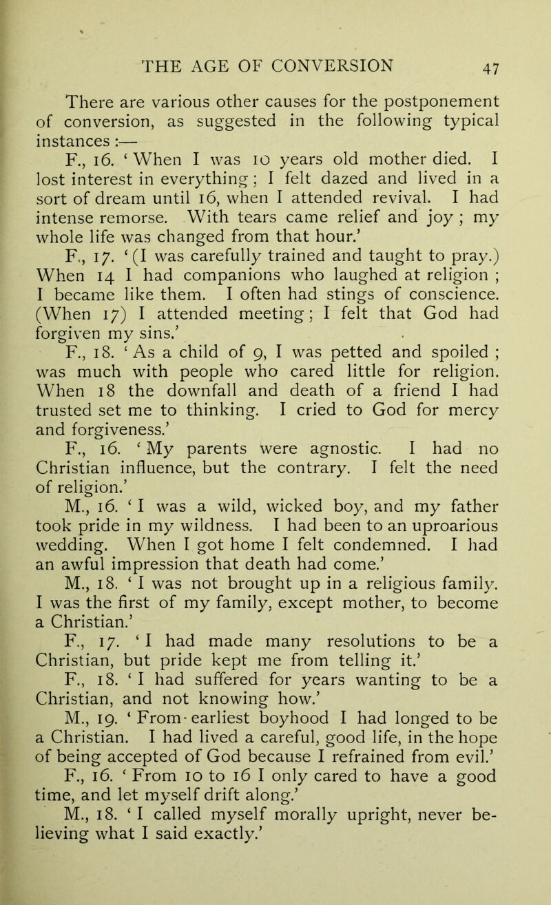 There are various other causes for the postponement of conversion, as suggested in the following typical instances:— F,, 16. ‘ When I was lO years old mother died. I lost interest in everything; I felt dazed and lived in a sort of dream until i6, when I attended revival. I had intense remorse. With tears came relief and joy ; my whole life was changed from that hour.’ F., 17. ‘(I was carefully trained and taught to pray.) When 14 I had companions who laughed at religion ; I became like them. I often had stings of conscience. (When 17) I attended meeting; I felt that God had forgiven my sins.’ F., 18. ‘ As a child of 9, I was petted and spoiled ; was much with people who cared little for religion. When 18 the downfall and death of a friend I had trusted set me to thinking. I cried to God for mercy and forgiveness.’ F., 16. ‘ My parents were agnostic. I had no Christian influence, but the contrary. I felt the need of religion.’ M., 16. ‘ I was a wild, wicked boy, and my father took pride in my wildness. I had been to an uproarious wedding. When I got home I felt condemned. I had an awful impression that death had come.’ M., 18. ‘ I was not brought up in a religious family. I was the first of my family, except mother, to become a Christian.’ F., 17. ‘I had made many resolutions to be a Christian, but pride kept me from telling it.’ F., 18. ‘ I had suffered for years wanting to be a Christian, and not knowing how.’ M., 19. ‘ From-earliest boyhood I had longed to be a Christian. I had lived a careful, good life, in the hope of being accepted of God because I refrained from evil.’ F., 16. ‘ From 10 to 16 I only cared to have a good time, and let myself drift along.’ M., 18. ‘ I called myself morally upright, never be- lieving what I said exactly.’