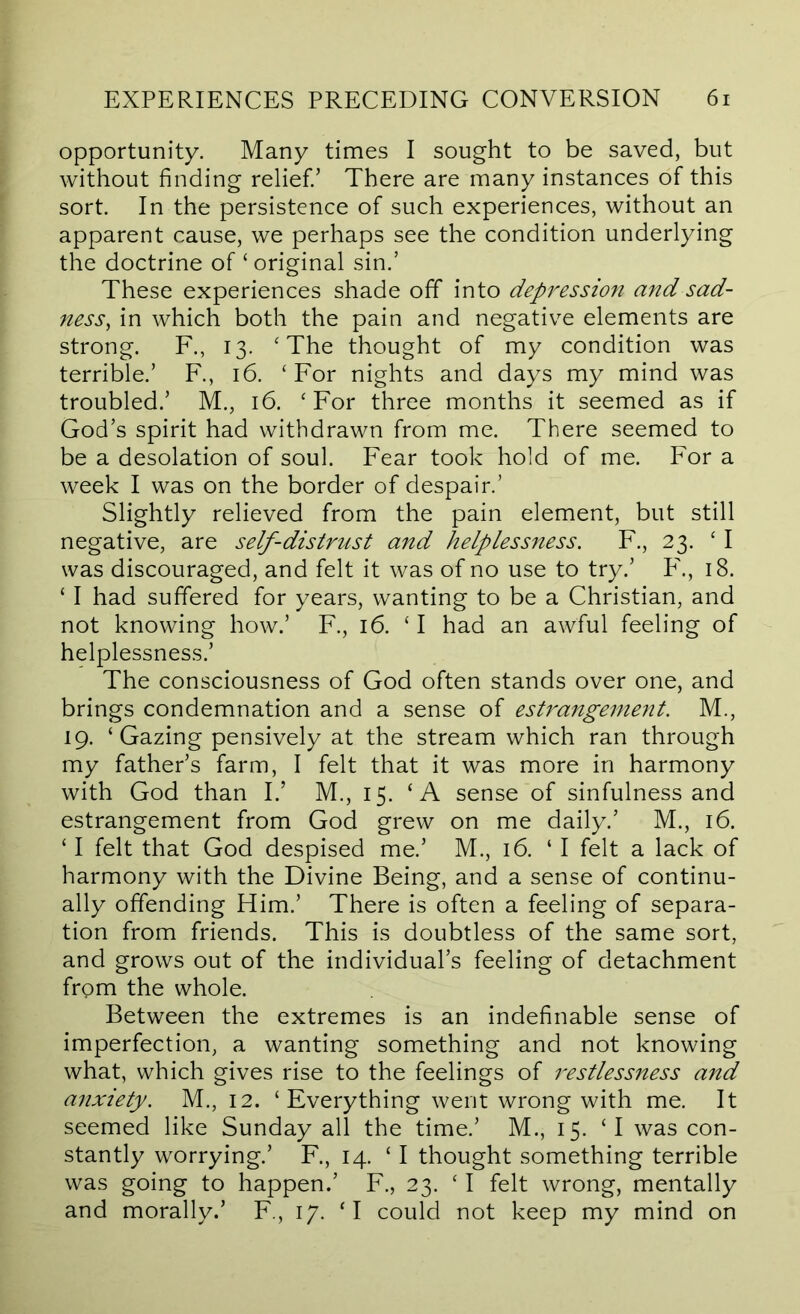 opportunity. Many times I sought to be saved, but without finding relief.’ There are many instances of this sort. In the persistence of such experiences, without an apparent cause, we perhaps see the condition underlying the doctrine of ‘ original sin.’ These experiences shade off into depression and sad- ness^ in which both the pain and negative elements are strong. F., 13. ‘The thought of my condition was terrible.’ R, 16. ‘For nights and days my mind was troubled.’ M., 16. ‘For three months it seemed as if God’s spirit had withdrawn from me. There seemed to be a desolation of soul. Fear took hold of me. For a week I was on the border of despair.’ Slightly relieved from the pain element, but still negative, are self-distrust and helplessness. F., 23. ‘I was discouraged, and felt it was of no use to try.’ 18. ‘ I had suffered for years, wanting to be a Christian, and not knowing how.’ F., 16. ‘I had an awful feeling of helplessness.’ The consciousness of God often stands over one, and brings condemnation and a sense of estrangemeiit. M., 19. ‘Gazing pensively at the stream which ran through my father’s farm, I felt that it was more in harmony with God than I.’ M., 15. ‘A sense of sinfulness and estrangement from God grew on me daily.’ M., 16. ‘ I felt that God despised me.’ M., 16. ‘ I felt a lack of harmony with the Divine Being, and a sense of continu- ally offending Him.’ There is often a feeling of separa- tion from friends. This is doubtless of the same sort, and grows out of the individual’s feeling of detachment frpm the whole. Between the extremes is an indefinable sense of imperfection, a wanting something and not knowing what, which gives rise to the feelings of restlessness and anxiety. M., 12. ‘Everything went wrong with me. It seemed like Sunday all the time.’ M., 15. ‘ I was con- stantly worrying.’ F., 14. ‘ I thought something terrible was going to happen.’ F., 23. ‘ I felt wrong, mentally and morally.’ F., 17. ‘I could not keep my mind on