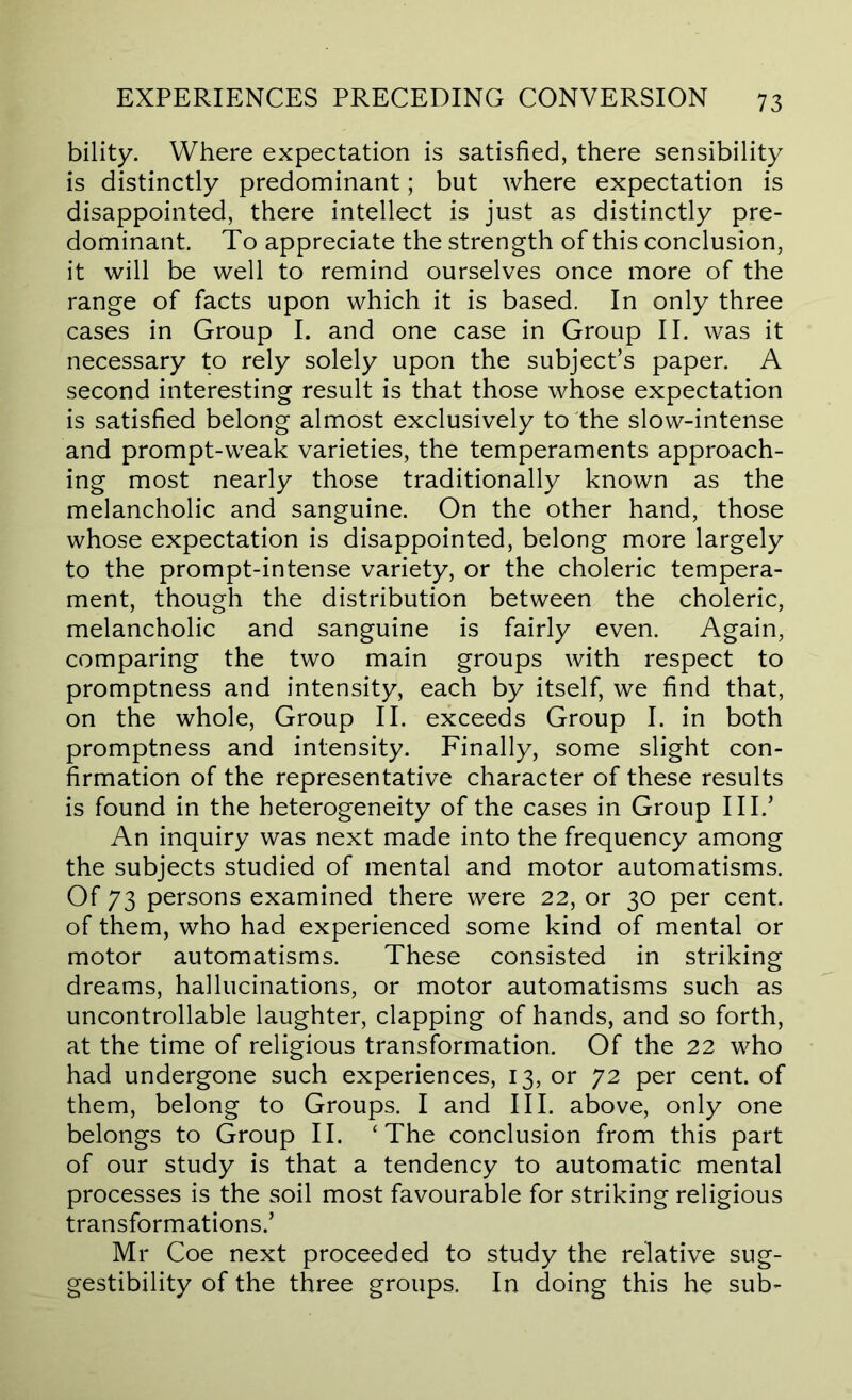 bility. Where expectation is satisfied, there sensibility is distinctly predominant; but where expectation is disappointed, there intellect is just as distinctly pre- dominant. To appreciate the strength of this conclusion, it will be well to remind ourselves once more of the range of facts upon which it is based. In only three cases in Group I. and one case in Group II. was it necessary to rely solely upon the subject’s paper. A second interesting result is that those whose expectation is satisfied belong almost exclusively to the slow-intense and prompt-weak varieties, the temperaments approach- ing most nearly those traditionally known as the melancholic and sanguine. On the other hand, those whose expectation is disappointed, belong more largely to the prompt-intense variety, or the choleric tempera- ment, though the distribution between the choleric, melancholic and sanguine is fairly even. Again, comparing the two main groups with respect to promptness and intensity, each by itself, we find that, on the whole. Group II. exceeds Group I. in both promptness and intensity. Finally, some slight con- firmation of the representative character of these results is found in the heterogeneity of the cases in Group III.’ An inquiry was next made into the frequency among the subjects studied of mental and motor automatisms. Of 73 persons examined there were 22, or 30 per cent, of them, who had experienced some kind of mental or motor automatisms. These consisted in striking dreams, hallucinations, or motor automatisms such as uncontrollable laughter, clapping of hands, and so forth, at the time of religious transformation. Of the 22 who had undergone such experiences, 13, or 72 per cent, of them, belong to Groups. I and III. above, only one belongs to Group II. ‘The conclusion from this part of our study is that a tendency to automatic mental processes is the soil most favourable for striking religious transformations.’ Mr Coe next proceeded to study the relative sug- gestibility of the three groups. In doing this he sub-