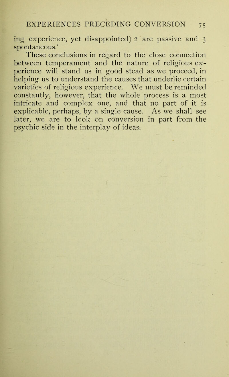 lug experience, yet disappointed) 2 are passive and 3 spontaneous/ These conclusions in regard to the close connection between temperament and the nature of religious ex- perience will stand us in good stead as we proceed, in helping us to understand the causes that underlie certain varieties of religious experience. We must be reminded constantly, however, that the whole process is a most intricate and complex one, and that no part of it is explicable, perhaps, by a single cause. As we shall see later, we are to look on conversion in part from the psychic side in the interplay of ideas.