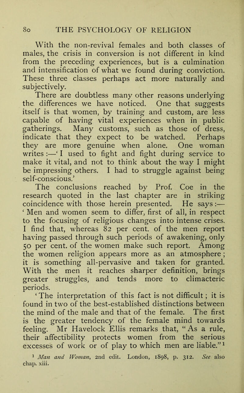 With the non-revival females and both classes of males, the crisis in conversion is not different in kind from the preceding experiences, but is a culmination and intensification of what we found during conviction. These three classes perhaps act more naturally and subjectively. There are doubtless many other reasons underlying the differences we have noticed. One that suggests itself is that women, by training and custom, are less capable of having vital experiences when in public gatherings. Many customs, such as those of dress, indicate that they expect to be watched. Perhaps they are more genuine when alone. One woman writes :—‘ I used to fight and fight during service to make it vital, and not to think about the way I might be impressing others. I had to struggle against being self-conscious.’ The conclusions reached by Prof Coe in the research quoted in the last chapter are in striking coincidence with those herein presented. He says:— ‘ Men and women seem to differ, first of all, in respect to the focusing of religious changes into intense crises. I find that, whereas 82 per cent, of the men report having passed through such periods of awakening, only 50 per cent, of the women make such report. Among the women religion appears more as an atmosphere; it is something all-pervasive and taken for granted. With the men it reaches sharper definition, brings greater struggles, and tends more to climacteric periods. ‘The interpretation of this fact is not difficult; it is found in two of the best-established distinctions between the mind of the male and that of the female. The first is the greater tendency of the female mind towards feeling. Mr Havelock Ellis remarks that, “As a rule, their affectibility protects women from the serious excesses of work or of play to which men are liable.”^ 1 Man and Woman, 2nd edit. London, 1898, p. 312. See also chap. xiii.