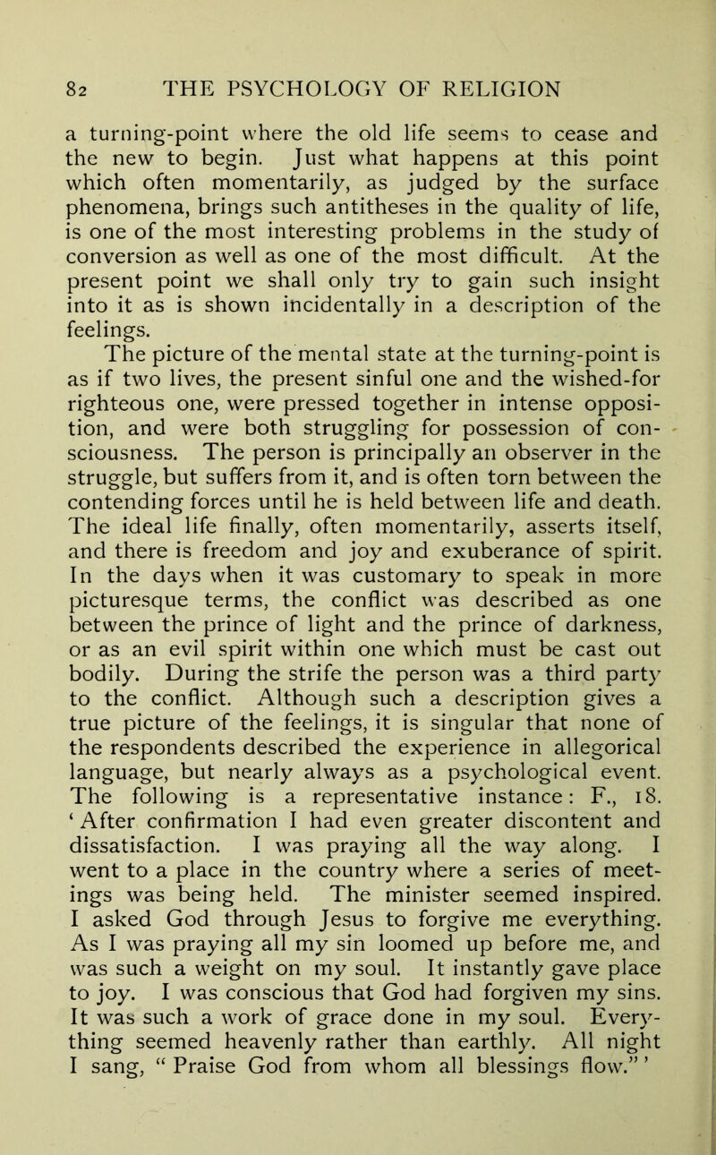 a turning-point where the old life seems to cease and the new to begin. Just what happens at this point which often momentarily, as judged by the surface phenomena, brings such antitheses in the quality of life, is one of the most interesting problems in the study of conversion as well as one of the most difficult. At the present point we shall only try to gain such insight into it as is shown incidentally in a description of the feelings. The picture of the mental state at the turning-point is as if two lives, the present sinful one and the wished-for righteous one, were pressed together in intense opposi- tion, and were both struggling for possession of con- - sciousness. The person is principally an observer in the struggle, but suffers from it, and is often torn between the contending forces until he is held between life and death. The ideal life finally, often momentarily, asserts itself, and there is freedom and joy and exuberance of spirit. In the days when it was customary to speak in more picturesque terms, the conflict was described as one between the prince of light and the prince of darkness, or as an evil spirit within one which must be cast out bodily. During the strife the person was a third party to the conflict. Although such a description gives a true picture of the feelings, it is singular that none of the respondents described the experience in allegorical language, but nearly always as a psychological event. The following is a representative instance: F., i8. ‘ After confirmation I had even greater discontent and dissatisfaction. I was praying all the way along. I went to a place in the country where a series of meet- ings was being held. The minister seemed inspired. I asked God through Jesus to forgive me everything. As I was praying all my sin loomed up before me, and was such a weight on my soul. It instantly gave place to joy. I was conscious that God had forgiven my sins. It was such a work of grace done in my soul. Every- thing seemed heavenly rather than earthly. All night