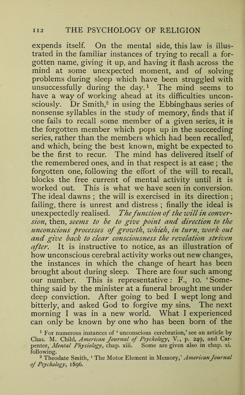 expends itself. On the mental side, this law is illus- trated in the familiar instances of trying to recall a for- gotten name, giving it up, and having it flash across the mind at some unexpected moment, and of solving problems during sleep which have been struggled with unsuccessfully during the day. ^ The mind seems to have a way of working ahead at its difflculties uncon- sciously. Dr Smith,'^ in using the Ebbinghaus series of nonsense syllables in the study of memory, finds that if one fails to recall some member of a given series, it is the forgotten member which pops up in the succeeding series, rather than the members which had been recalled, and which, being the best known, might be expected to be the first to recur. The mind has delivered itself of the remembered ones, and in that respect is at ease ; the forgotten one, following the effort of the will to recall, blocks the free current of mental activity until it is worked out. This is what we have seen in conversion. The ideal dawns ; the will is exercised in its direction ; failing, there is unrest and distress ; finally the ideal is unexpectedly realised. The function of the will in conver- sion^ then, seems to be to give point and direction to the unconscious processes of growth^ which^ in turn, work out and give back to clear consciousness the I'evelation striven after. It is instructive to notice, as an illustration of how unconscious cerebral activity works out new changes, the instances in which the change of heart has been brought about during sleep. There are four such among our number. This is representative : F., lo. ‘ Some- thing said by the minister at a funeral brought me under deep conviction. After going to bed I wept long and bitterly, and asked God to forgive my sins. The next morning I was in a new world. What I experienced can only be known by one who has been born of the ^ For numerous instances of ‘ unconscious cerebration,’ see an article by Chas. M. America7i Journal of Psychology, V., p. 249, and Car- penter, Mental Physiology, chap. xiii. Some are given also in chap. xi. following. ^ Theodate Smith, ‘ The Motor Element in Memory,’ American Journal of Psychology, 1896.