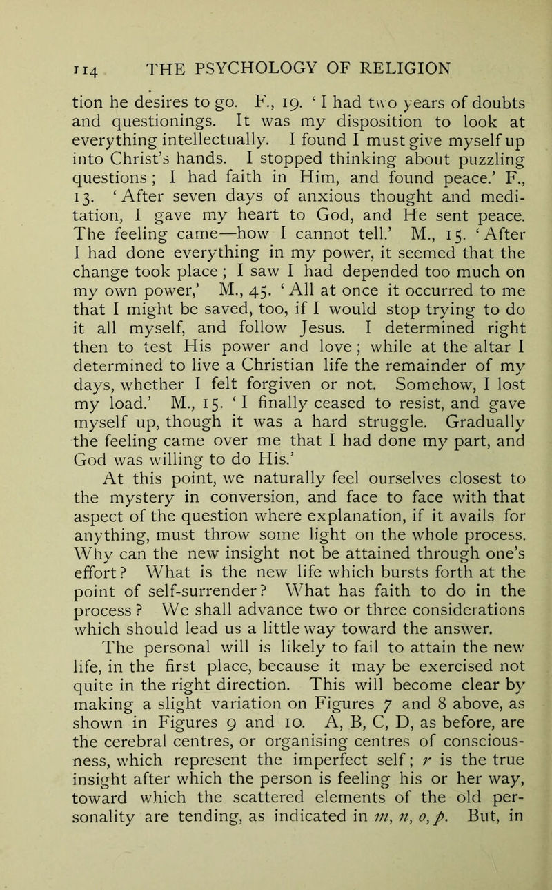 tion he desires to go. F., 19. ‘ I had tu o years of doubts and questionings. It was my disposition to look at everything intellectually. I found I must give myself up into Christ’s hands. I stopped thinking about puzzling questions; I had faith in Him, and found peace.’ F., 13. ‘After seven days of anxious thought and medi- tation, I gave my heart to God, and He sent peace. The feeling came—how I cannot tell.’ M., 15. ‘After I had done everything in my power, it seemed that the change took place ; I saw I had depended too much on my own power,’ M., 45. ‘ All at once it occurred to me that I might be saved, too, if I would stop trying to do it all myself, and follow Jesus. I determined right then to test His power and love; while at the altar I determined to live a Christian life the remainder of my days, whether I felt forgiven or not. Somehow, I lost my load.’ M., 15. ‘I finally ceased to resist, and gave myself up, though it was a hard struggle. Gradually the feeling came over me that I had done my part, and God was willing to do His.’ At this point, we naturally feel ourselves closest to the mystery in conversion, and face to face with that aspect of the question where explanation, if it avails for anything, must throw some light on the whole process. Why can the new insight not be attained through one’s effort? What is the new life which bursts forth at the point of self-surrender? What has faith to do in the process ? We shall advance two or three considerations which should lead us a little way toward the answer. The personal will is likely to fail to attain the new life, in the first place, because it may be exercised not quite in the right direction. This will become clear by making a slight variation on Figures 7 and 8 above, as shown in Figures 9 and 10. A, B, C, D, as before, are the cerebral centres, or organising centres of conscious- ness, which represent the imperfect self; r is the true insight after which the person is feeling his or her way, toward v/hich the scattered elements of the old per- sonality are tending, as indicated in in, n, o,p. But, in