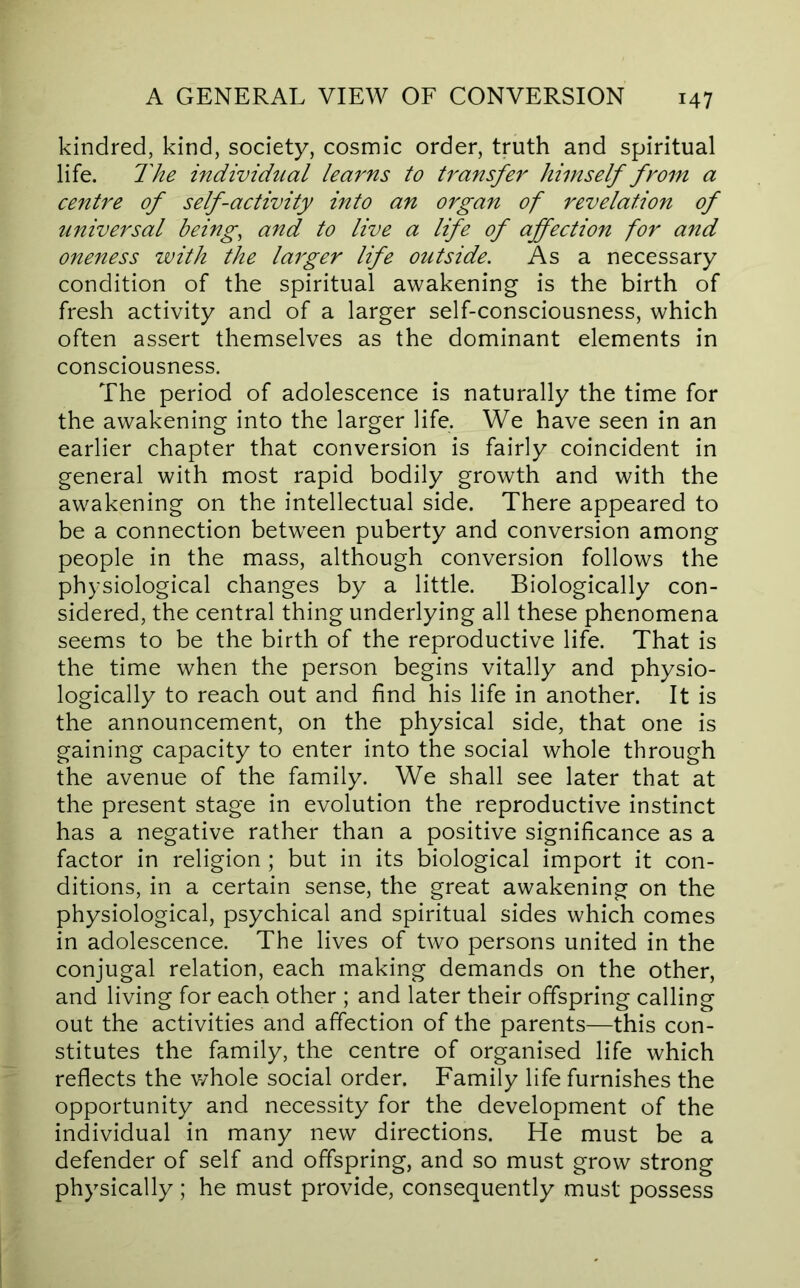 kindred, kind, society, cosmic order, truth and spiritual life. The individual learns to transfer himself from a centre of self-activity into an organ of revelation of universal beings and to live a life of affection for and oneness with the larger life outside. As a necessary condition of the spiritual awakening is the birth of fresh activity and of a larger self-consciousness, which often assert themselves as the dominant elements in consciousness. The period of adolescence is naturally the time for the awakening into the larger life. We have seen in an earlier chapter that conversion is fairly coincident in general with most rapid bodily growth and with the awakening on the intellectual side. There appeared to be a connection betw'een puberty and conversion among people in the mass, although conversion follows the physiological changes by a little. Biologically con- sidered, the central thing underlying all these phenomena seems to be the birth of the reproductive life. That is the time when the person begins vitally and physio- logically to reach out and find his life in another. It is the announcement, on the physical side, that one is gaining capacity to enter into the social whole through the avenue of the family. We shall see later that at the present stage in evolution the reproductive instinct has a negative rather than a positive significance as a factor in religion ; but in its biological import it con- ditions, in a certain sense, the great awakening on the physiological, psychical and spiritual sides which comes in adolescence. The lives of two persons united in the conjugal relation, each making demands on the other, and living for each other ; and later their offspring calling out the activities and affection of the parents—this con- stitutes the family, the centre of organised life which reflects the v/hole social order. Family life furnishes the opportunity and necessity for the development of the individual in many new directions. He must be a defender of self and offspring, and so must grow strong physically ; he must provide, consequently must possess