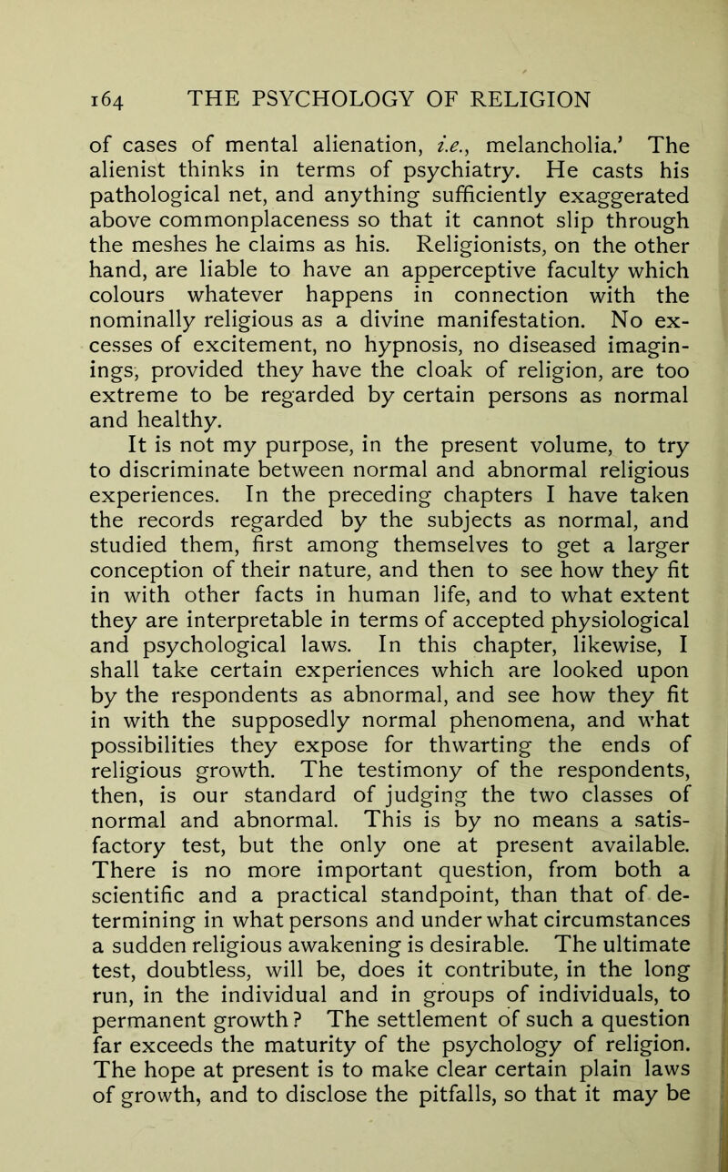 of cases of mental alienation, i.e., melancholia.’ The alienist thinks in terms of psychiatry. He casts his pathological net, and anything sufficiently exaggerated above commonplaceness so that it cannot slip through the meshes he claims as his. Religionists, on the other hand, are liable to have an apperceptive faculty which colours whatever happens in connection with the nominally religious as a divine manifestation. No ex- cesses of excitement, no hypnosis, no diseased imagin- ings, provided they have the cloak of religion, are too extreme to be regarded by certain persons as normal and healthy. It is not my purpose, in the present volume, to try to discriminate between normal and abnormal religious experiences. In the preceding chapters I have taken the records regarded by the subjects as normal, and studied them, first among themselves to get a larger conception of their nature, and then to see how they fit in with other facts in human life, and to what extent they are interpretable in terms of accepted physiological and psychological laws. In this chapter, likewise, I shall take certain experiences which are looked upon by the respondents as abnormal, and see how they fit in with the supposedly normal phenomena, and what possibilities they expose for thwarting the ends of religious growth. The testimony of the respondents, then, is our standard of judging the two classes of normal and abnormal. This is by no means a satis- factory test, but the only one at present available. There is no more important question, from both a scientific and a practical standpoint, than that of de- termining in what persons and under what circumstances a sudden religious awakening is desirable. The ultimate test, doubtless, will be, does it contribute, in the long run, in the individual and in groups of individuals, to permanent growth? The settlement of such a question far exceeds the maturity of the psychology of religion. The hope at present is to make clear certain plain laws of growth, and to disclose the pitfalls, so that it may be