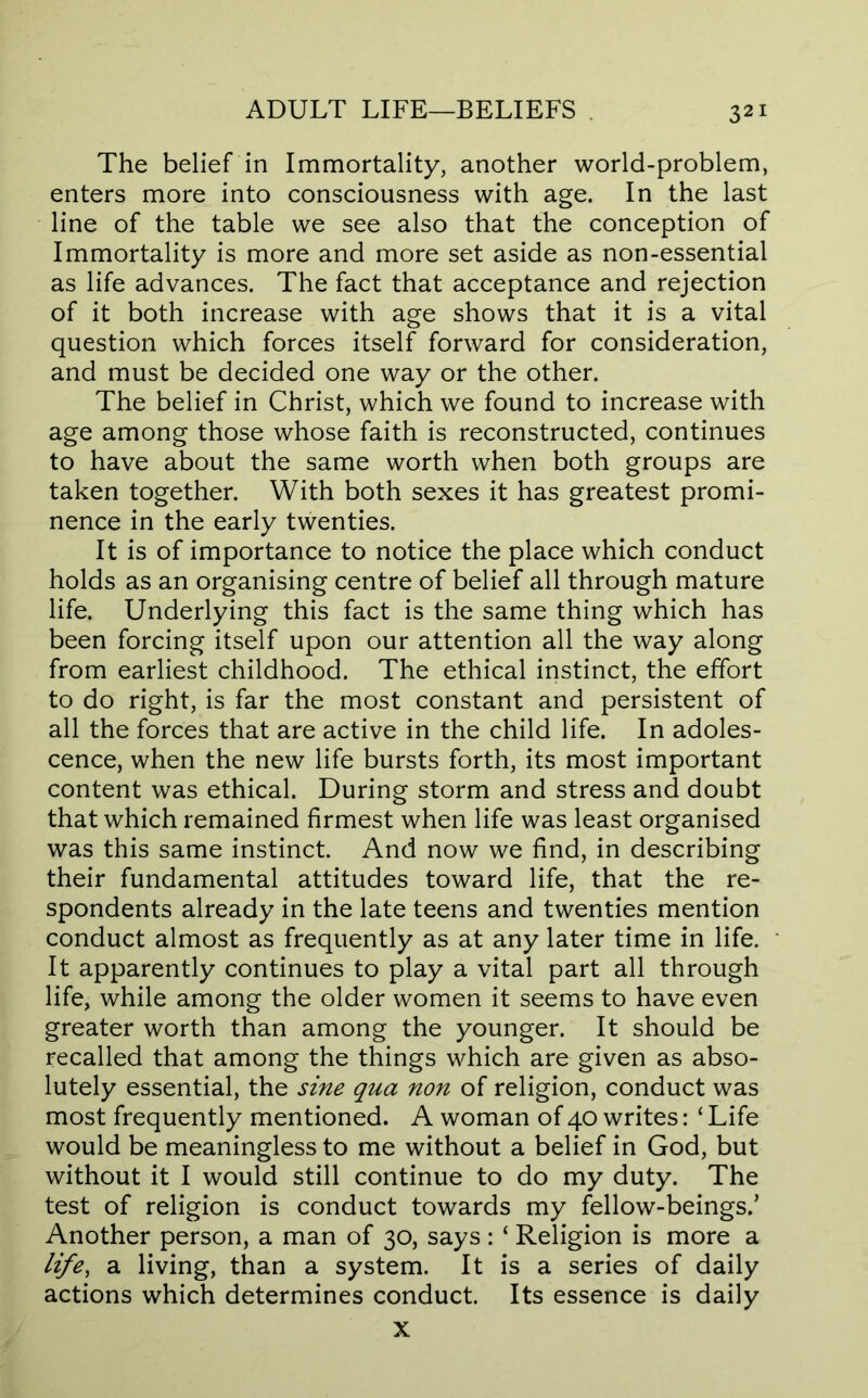 The belief in Immortality, another world-problem, enters more into consciousness with age. In the last line of the table we see also that the conception of Immortality is more and more set aside as non-essential as life advances. The fact that acceptance and rejection of it both increase with age shows that it is a vital question which forces itself forward for consideration, and must be decided one way or the other. The belief in Christ, which we found to increase with age among those whose faith is reconstructed, continues to have about the same worth when both groups are taken together. With both sexes it has greatest promi- nence in the early twenties. It is of importance to notice the place which conduct holds as an organising centre of belief all through mature life. Underlying this fact is the same thing which has been forcing itself upon our attention all the way along from earliest childhood. The ethical instinct, the effort to do right, is far the most constant and persistent of all the forces that are active in the child life. In adoles- cence, when the new life bursts forth, its most important content was ethical. During storm and stress and doubt that which remained firmest when life was least organised was this same instinct. And now we find, in describing their fundamental attitudes toward life, that the re- spondents already in the late teens and twenties mention conduct almost as frequently as at any later time in life. It apparently continues to play a vital part all through life, while among the older women it seems to have even greater worth than among the younger. It should be recalled that among the things which are given as abso- lutely essential, the sine qua non of religion, conduct was most frequently mentioned. A woman of 40 writes: ‘ Life would be meaningless to me without a belief in God, but without it I would still continue to do my duty. The test of religion is conduct towards my fellow-beings.’ Another person, a man of 30, says: ‘ Religion is more a life, a living, than a system. It is a series of daily actions which determines conduct. Its essence is daily