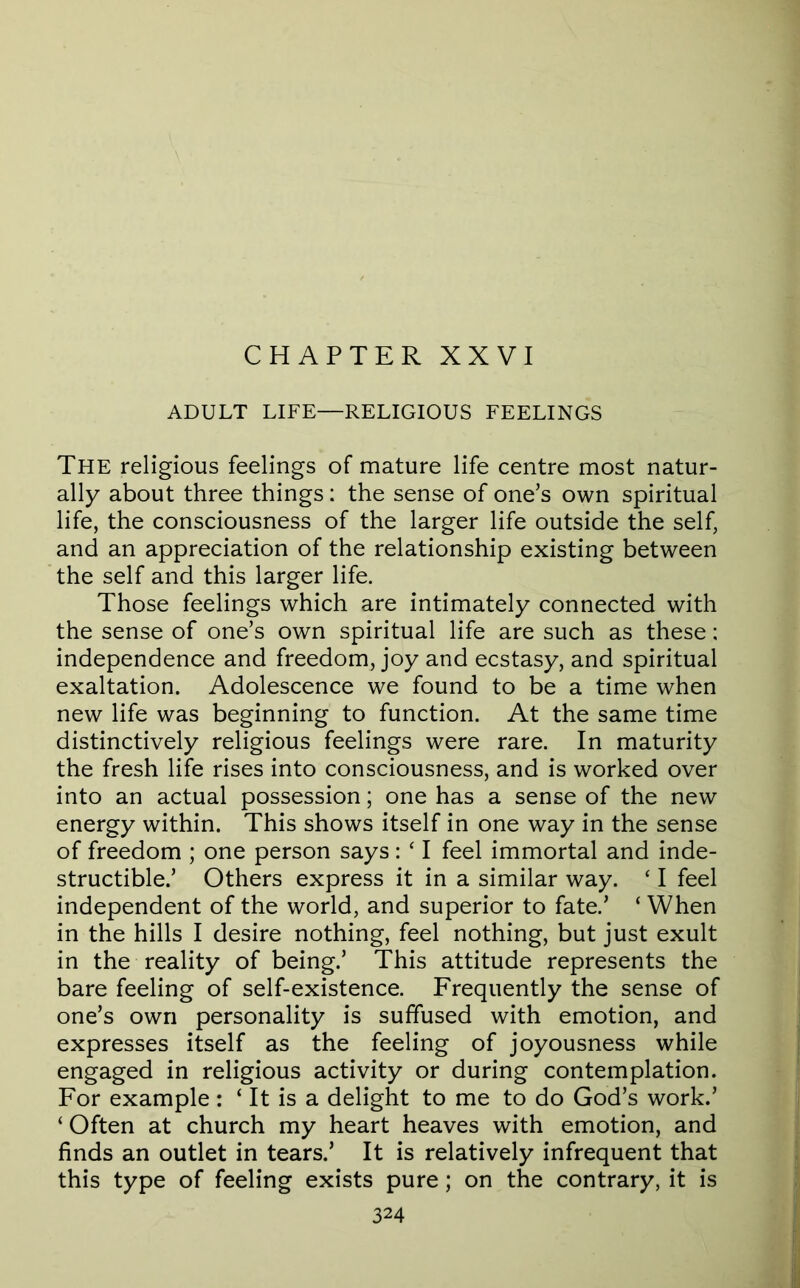 CHAPTER XXVI ADULT LIFE—RELIGIOUS FEELINGS The religious feelings of mature life centre most natur- ally about three things: the sense of one’s own spiritual life, the consciousness of the larger life outside the self, and an appreciation of the relationship existing between the self and this larger life. Those feelings which are intimately connected with the sense of one’s own spiritual life are such as these: independence and freedom, joy and ecstasy, and spiritual exaltation. Adolescence we found to be a time when new life was beginning to function. At the same time distinctively religious feelings were rare. In maturity the fresh life rises into consciousness, and is worked over into an actual possession; one has a sense of the new energy within. This shows itself in one way in the sense of freedom ; one person says: ‘ I feel immortal and inde- structible.’ Others express it in a similar way. ‘ I feel independent of the world, and superior to fate.’ ‘ When in the hills I desire nothing, feel nothing, but just exult in the reality of being.’ This attitude represents the bare feeling of self-existence. Frequently the sense of one’s own personality is suffused with emotion, and expresses itself as the feeling of joyousness while engaged in religious activity or during contemplation. For example: ‘ It is a delight to me to do God’s work.’ ‘ Often at church my heart heaves with emotion, and finds an outlet in tears.’ It is relatively infrequent that this type of feeling exists pure; on the contrary, it is