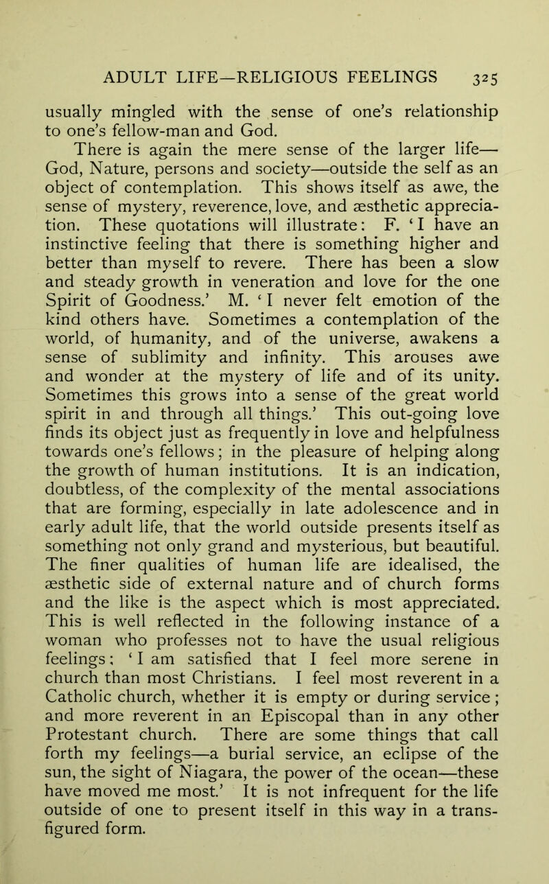 usually mingled with the sense of one’s relationship to one’s fellow-man and God. There is again the mere sense of the larger life— God, Nature, persons and society—outside the self as an object of contemplation. This shows itself as awe, the sense of mystery, reverence, love, and aesthetic apprecia- tion. These quotations will illustrate: F. ‘ I have an instinctive feeling that there is something higher and better than myself to revere. There has been a slow and steady growth in veneration and love for the one Spirit of Goodness.’ M. ‘ I never felt emotion of the kind others have. Sometimes a contemplation of the world, of humanity, and of the universe, awakens a sense of sublimity and infinity. This arouses awe and wonder at the mystery of life and of its unity. Sometimes this grows into a sense of the great world spirit in and through all things.’ This out-going love finds its object just as frequently in love and helpfulness towards one’s fellows; in the pleasure of helping along the growth of human institutions. It is an indication, doubtless, of the complexity of the mental associations that are forming, especially in late adolescence and in early adult life, that the world outside presents itself as something not only grand and mysterious, but beautiful. The finer qualities of human life are idealised, the aesthetic side of external nature and of church forms and the like is the aspect which is most appreciated. This is well reflected in the following instance of a woman who professes not to have the usual religious feelings; ‘ I am satisfied that I feel more serene in church than most Christians. I feel most reverent in a Catholic church, whether it is empty or during service; and more reverent in an Episcopal than in any other Protestant church. There are some things that call forth my feelings—a burial service, an eclipse of the sun, the sight of Niagara, the power of the ocean—these have moved me most’ It is not infrequent for the life outside of one to present itself in this way in a trans- figured form.