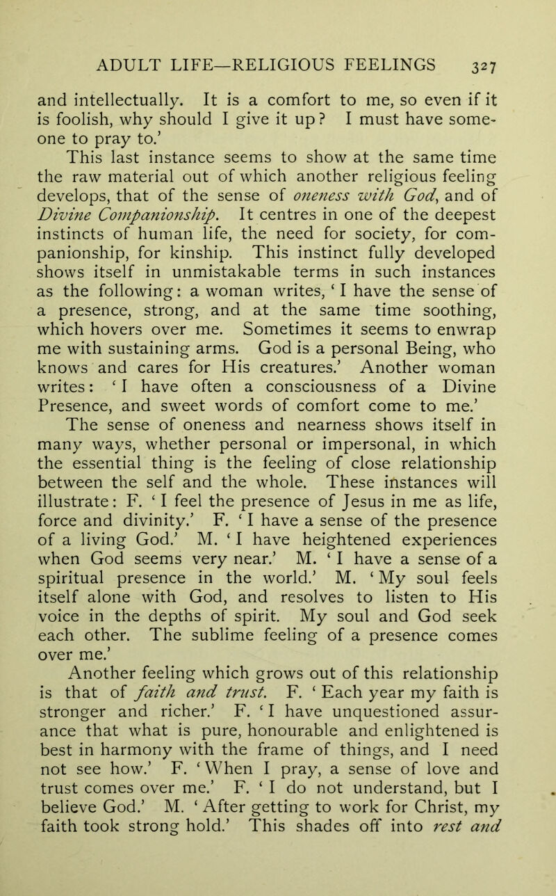 and intellectually. It is a comfort to me, so even if it is foolish, why should I give it up? I must have some* one to pray to.’ This last instance seems to show at the same time the raw material out of which another religious feeling develops, that of the sense of oneness with God, and of Divine Companionship. It centres in one of the deepest instincts of human life, the need for society, for com- panionship, for kinship. This instinct fully developed shows itself in unmistakable terms in such instances as the following: a woman writes, ‘I have the sense of a presence, strong, and at the same time soothing, which hovers over me. Sometimes it seems to enwrap me with sustaining arms. God is a personal Being, who knows and cares for His creatures.’ Another woman writes: ‘ I have often a consciousness of a Divine Presence, and sweet words of comfort come to me.’ The sense of oneness and nearness shows itself in many ways, whether personal or impersonal, in which the essential thing is the feeling of close relationship between the self and the whole. These instances will illustrate: F. ' I feel the presence of Jesus in me as life, force and divinity.’ F. ‘ I have a sense of the presence of a living God.’ M. ‘ I have heightened experiences when God seems very near.’ M. ‘ I have a sense of a spiritual presence in the world.’ M. ‘ My soul feels itself alone with God, and resolves to listen to His voice in the depths of spirit. My soul and God seek each other. The sublime feeling of a presence comes over me.’ Another feeling which grows out of this relationship is that of faith and trust. F. ‘ Each year my faith is stronger and richer.’ F. ‘ I have unquestioned assur- ance that what is pure, honourable and enlightened is best in harmony with the frame of things, and I need not see how.’ F. ‘ When I pray, a sense of love and trust comes over me.’ F. ‘ I do not understand, but I believe God.’ M. ‘ After getting to work for Christ, my faith took strong hold.’ This shades oft' into rest and