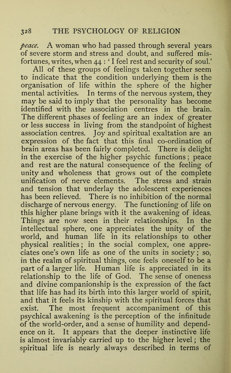 peace. A woman who had passed through several years of severe storm and stress and doubt, and suffered mis- fortunes, writes, when 44 : ‘ I feel rest and security of soul/ All of these groups of feelings taken together seem to indicate that the condition underlying them is the organisation of life within the sphere of the higher mental activities. In terms of the nervous system, they may be said to imply that the personality has become identified with the association centres in the brain. The different phases of feeling are an index of greater or less success in living from the standpoint of highest association centres. Joy and spiritual exaltation are an expression of the fact that this final co-ordination of brain areas has been fairly completed. There is delight in the exercise of the higher psychic functions; peace and rest are the natural consequence of the feeling of unity and wholeness that grows out of the complete unification of nerve elements. The stress and strain and tension that underlay the adolescent experiences has been relieved. There is no inhibition of the normal discharge of nervous energy. The functioning of life on this higher plane brings with it the awakening of ideas. Things are now seen in their relationships. In the intellectual sphere, one appreciates the unity of the world, and human life in its relationships to other physical realities; in the social complex, one appre- ciates one’s own life as one of the units in society; so, in the realm of spiritual things, one feels oneself to be a part of a larger life. Human life is appreciated in its relationship to the life of God. The sense of oneness and divine companionship is the expression of the fact that life has had its birth into this larger world of spirit, and that it feels its kinship with the spiritual forces that exist. The most frequent accompaniment of this psychical awakening is the perception of the infinitude of the world-order, and a sense of humility and depend- ence on it. It appears that the deeper instinctive life is almost invariably carried up to the higher level; the spiritual life is nearly always described in terms of