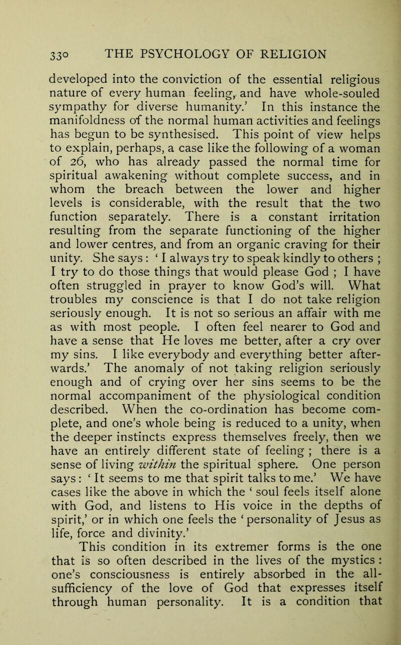 developed into the conviction of the essential religious nature of every human feeling, and have whole-souled sympathy for diverse humanity/ In this instance the manifoldness of the normal human activities and feelings has begun to be synthesised. This point of view helps to explain, perhaps, a case like the following of a woman of 26, who has already passed the normal time for spiritual awakening without complete success, and in whom the breach between the lower and higher levels is considerable, with the result that the two function separately. There is a constant irritation resulting from the separate functioning of the higher and lower centres, and from an organic craving for their unity. She says : ‘ I always try to speak kindly to others ; I try to do those things that would please God ; I have often struggled in prayer to know God’s will. What troubles my conscience is that I do not take religion seriously enough. It is not so serious an affair with me as with most people. I often feel nearer to God and have a sense that He loves me better, after a cry over my sins. I like everybody and everything better after- wards.’ The anomaly of not taking religion seriously enough and of crying over her sins seems to be the normal accompaniment of the physiological condition described. When the co-ordination has become com- plete, and one’s whole being is reduced to a unity, when the deeper instincts express themselves freely, then we have an entirely different state of feeling ; there is a sense of living within the spiritual sphere. One person says : ‘ It seems to me that spirit talks to me.’ We have cases like the above in which the ‘ soul feels itself alone with God, and listens to His voice in the depths of spirit,’ or in which one feels the ‘personality of Jesus as life, force and divinity.’ This condition in its extremer forms is the one that is so often described in the lives of the mystics : one’s consciousness is entirely absorbed in the all- sufficiency of the love of God that expresses itself through human personality. It is a condition that