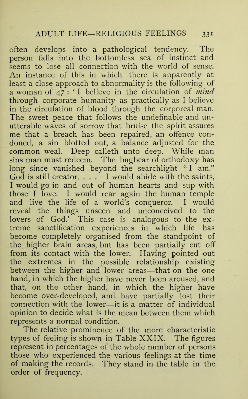 often develops into a pathological tendency. The person falls into the bottomless sea of instinct and seems to lose all connection with the world of sense. An instance of this in which there is apparently at least a close approach to abnormality is the following of a woman of 47 : ‘ I believe in the circulation of mind through corporate humanity as practically as I believe in the circulation of blood through the corporeal man. The sweet peace that follows the undefinable and un- utterable waves of sorrow that bruise the spirit assures me that a breach has been repaired, an offence con- doned, a sin blotted out, a balance adjusted for the common weal. Deep calleth unto deep. While man sins man must redeem. The bugbear of orthodoxy has long since vanished beyond the searchlight “ I am.” God is still creator. ... I would abide with the saints, I would go in and out of human hearts and sup with those I love. I would rear again the human temple and live the life of a world’s conqueror. I would reveal the things unseen and unconceived to the lovers of God.’ This case is analogous to the ex- treme sanctification experiences in which life has become completely organised from the standpoint of the. higher brain areas, but has been partially cut off from its contact with the lower. Having pointed out the extremes in the possible relationship existing between the higher and lower areas—that on the one hand, in which the higher have never been aroused, and that, on the other hand, in which the higher have become over-developed, and have partially lost their connection with the lower—it is a matter of individual opinion to decide what is the mean between them which represents a normal condition. The relative prominence of the more characteristic types of feeling is shown in Table XXIX. The figures represent in percentages of the whole number of persons those who experienced the various feelings at the time of making the records. They stand in the table in the order of frequency.