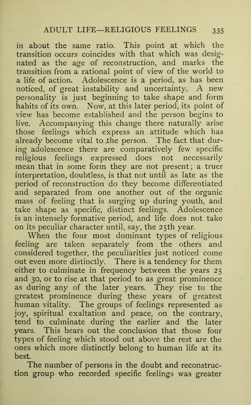 in about the same ratio. This point at which the transition occurs coincides with that which was desig- nated as the age of reconstruction, and marks the transition from a rational point of view of the world to a life of action. Adolescence is a period, as has been noticed, of great instability and uncertainty. A new personality is just beginning to take shape and form habits of its own. Now, at this later period, its point of view has become established and the person begins to live. Accompanying this change there naturally arise those feelings which express an attitude which has already become vital to .the person. The fact that dur- ing adolescence there are comparatively few specific religious feelings expressed does not necessarily mean that in some form they are not present; a truer interpretation, doubtless, is that not until as late as the period of reconstruction do they become differentiated and separated from one another out of the organic mass of feeling that is surging up during youth, and take shape as specific, distinct feelings. Adolescence is an intensely formative period, and life does not take on its peculiar character until, say, the 25th year. When the four most dominant types of religious feeling are taken separately from the others and considered together, the peculiarities just noticed come out even more distinctly. There is a tendency for them either to culminate in frequency between the years 25 and 30, or to rise at that period to as great prominence as during any of the later years. They rise to the greatest prominence during these years of greatest human vitality. The groups of feelings represented as joy, spiritual exaltation and peace, on the contrary, tend to culminate during the earlier and the later years. This bears out the conclusion that those four types of feeling which stood out above the rest are the ones which more distinctly belong to human life at its best. The number of persons in the doubt and reconstruc- tion group who recorded specific feelings was greater