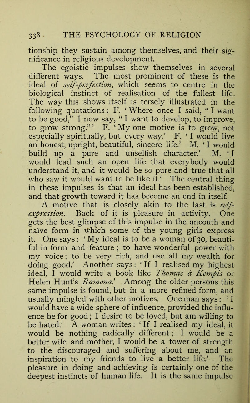 tionship they sustain among themselves, and their sig- nificance in religious development. The egoistic impulses show themselves in several different ways. The most prominent of these is the ideal of seljf^-perfection, which seems to centre in the biological instinct of realisation of the fullest life. The way this shows itself is tersely illustrated in the following quotations : F. ‘ Where once I said, “ I want to be good,” I now say, “ I want to develop, to improve, to grow strong.” ’ F. ‘ My one motive is to grow, not especially spiritually, but every way.’ F. ‘ I would live an honest, upright, beautiful, sincere life.’ M. ‘ I would build up a pure and unselfish character.’ M. ‘ I would lead such an open life that everybody would understand it, and it would be so pure and true that all who saw it would want to be like it.’ The central thing in these impulses is that an ideal has been established, and that growth toward it has become an end in itself A motive that is closely akin to the last is self- expression. Back of it is pleasure in activity. One gets the best glimpse of this impulse in the uncouth and naive form in which some of the young girls express it. One says : ‘ My ideal is to be a woman of 30, beauti- ful in form and feature ; to have wonderful power with my voice; to be very rich, and use all my wealth for doing good.’ Another says: ‘If I realised my highest ideal, I would write a book like Thomas d Kempis or Helen Hunt’s Ramona! Among the older persons this same impulse is found, but in a more refined form, and usually mingled with other motives. One man says: ‘ I would have a wide sphere of influence, provided the influ- ence be for good; I desire to be loved, but am willing to be hated.’ A woman writes : ‘ If I realised my ideal, it would be nothing radically different; I would be a better wife and mother, I would be a tower of strength to the discouraged and suffering about me, and an inspiration to my friends to live a better life.’ The pleasure in doing and achieving is certainly one of the deepest instincts of human life. It is the same impulse